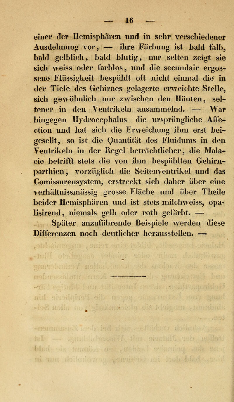 einer der Hemisphären und in sehr verschiedener Ausdehnung vor, — ihre Färbung ist bald falb, bald gelblich, bald blutig, nur selten zeigt sie sich weiss oder farblos, und die secundair ergos- sene Flüssigkeit bespiihlt oft nicht einmal die in der Tiefe des Gehirnes gelagerte erweichte Stelle, sich gewöhnlich nur zwischen den Häuten, sel- tener in den Yentrikeln ansammelnd. — War hingegen Hydrocephalus die ursprüngUche Affe- ction und hat sich die Erweichung ihm erst bei- gesellt, so ist die Quantität des Fluidiuns in den Ventrikeln in der Regel beträchtlicher, die Mala- cie betrifft stets die von ihm bespiililten Gehirn- parthien, vorzüglich die Seiten Ventrikel und das Comissurensystem, erstreckt sich daher über eine verhältnissmässig grosse Fläche und über Theile beider Hemisphären und ist stets milchweiss, opa- lisirend, niemals gelb oder roth gefärbt, — Später anzuführende Beispiele werden diese Differenzen noch deutlicher herausstellen. —