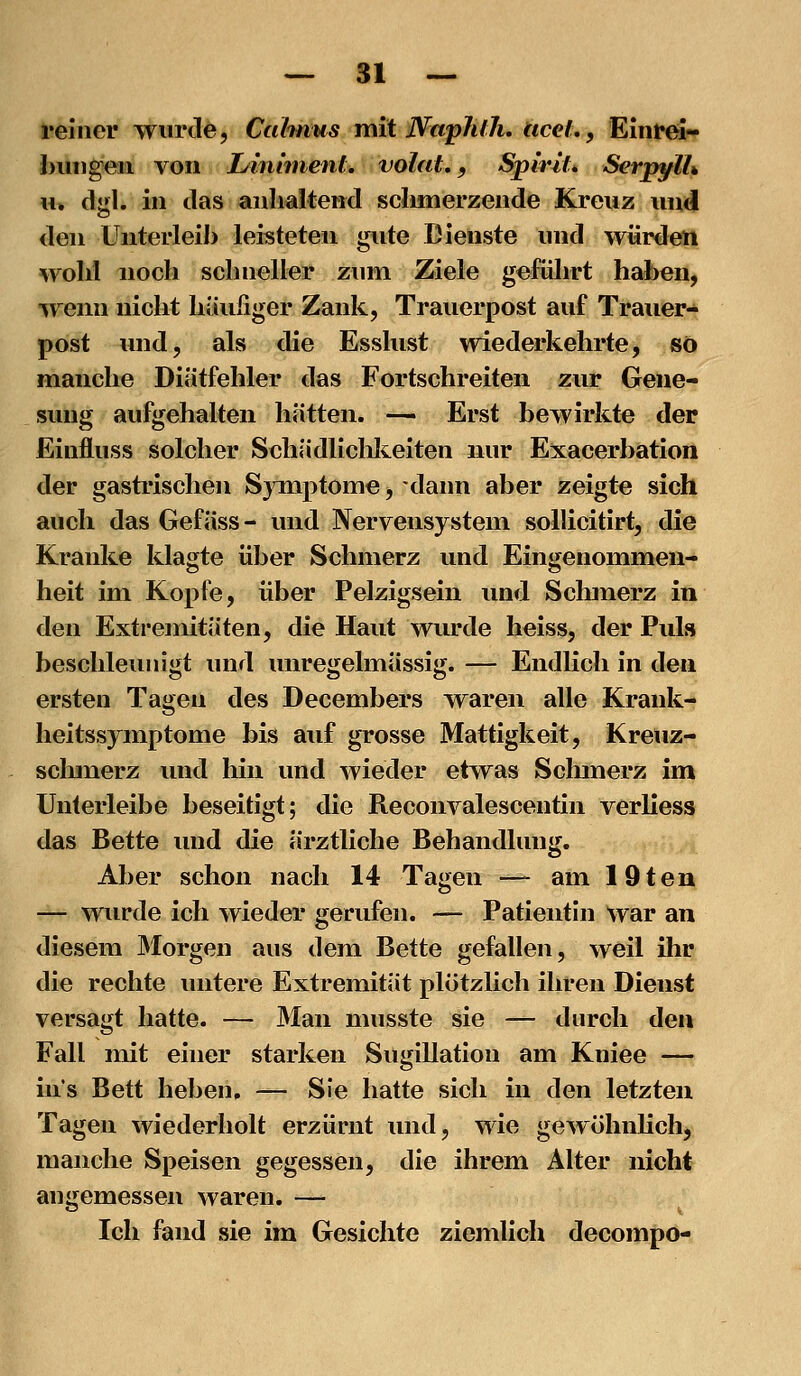 reiner wurde, Calmus mit WapJuJi. ticel., Einrei« buiigeii von L/inhnent. volat., SpiriL Serpylh \u dirl. in das anhaltend sclimerzende Kreuz und den Unterleih leisteten gute Dienste und würden wohl noch schneller zum Ziele gefülirt haben, wenn nicht häufiger Zank, Trauerpost auf Trauer- post und, als die Esslust wiederkehrte, so manche Diätfehler das Fortschreiten zur Gene- sung aufgehalten hätten. — Erst bewirkte der Einfluss solcher Schädliclilteiten nur Exacerbation der gastrischen SjTiiptome, dann aber zeigte sich auch das Gefäss- und Nervensystem sollicitirt, die Kranke klagte über Schmerz und Eingenommen- heit im Kopfe, über Pelzigsein und Schmerz in den Extremitäten, die Haut wurde heiss, der Puls beschleunigt und unregelmässig. — Endlich in den ersten Tagen des Decembers waren alle Krank- heitssymptome bis auf grosse Mattigkeit, Kreuz- schmerz und hin und wieder etwas Schmerz im Unterleibe beseitigt; die Reconvalescentin verliess das Bette und die ärztliche Behandlung. Aber schon nach 14 Tagen -^ am 19ten — wurde ich wieder gerufen. — Patientin war an diesem Morgen aus dem Bette gefallen, weil ihr die rechte untere Extremität plötzlich ihren Dienst versagt hatte. — Man musste sie — durch den Fall mit einer starken Sugillation am Kniee — ins Bett heben, — Sie hatte sich in den letzten Tagen wiederholt erzürnt und, wie geAvölmlich, manche Speisen gegessen, die ihrem Alter nicht angemessen waren. — Ich fand sie im Gesichte ziemlich decompo-