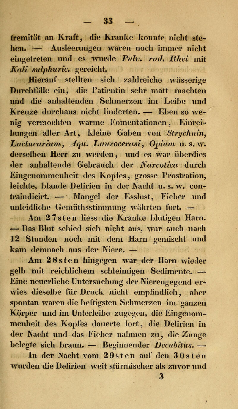 tremität an Kraft, die Kranke konnte nicht ste- hen. — Ausleerungen waren noch immer nicht eingetreten und es ^yurde Pulv» rad* Rhei mit Kali sulphiiric. gereicht. Hierauf stellten sich zahlreiche wässerise Durchßille ein, die Patientin sehr matt machten und die anhaltenden Schmerzen im Leibe und Kreuze durchaus nicht linderten. — Ehen so we- nig vermochten warme Fomentationen, Einrei- bungen aller Art, kleine Gaben von Strychmn, Lactucariurny Aqii, Lnurocerasi, Opium u. s. w. derselben Herr zu werden, imd es war überdies der anhaltende Gebrauch der Narcotica durch Eingenommenheit des Kopfes, grosse Prostration, leichte, blande Delirien in der Nacht u. s. w. con- traindicirt. — Mangel der Esshist, Fieber und mileidliche Gemüthsstimmung währten fort. — Am 2 7sten liess die Kranke blutigen Harn. — Das Blut schied sich nicht aus, war auch nach 12 Stunden noch mit dem Harn gemischt und kam demnach aus der Niere. — Am 2 8sten hingegen war der Harn wieder gelb mit reichlichem schleimigen Sedimente. —^ Eine neuerliche Untersuchimg der Nierengegend er- wies dieselbe für Druck nicht empfindlich, aber spontan waren die heftigsten Schmerzen im ganzen Körper und im ünterleibe zugegen, die Eingenoni- menheit des Kopfes dauerte fort, die Delirien in der Nacht und das Fieber nahmen zu, die Zunge belegte sich braun. — Beginnender Uecuhitus. — In der Nacht vom 29sten auf den 30sten wurden die Delirien weit stürmischer als zuvor und 3