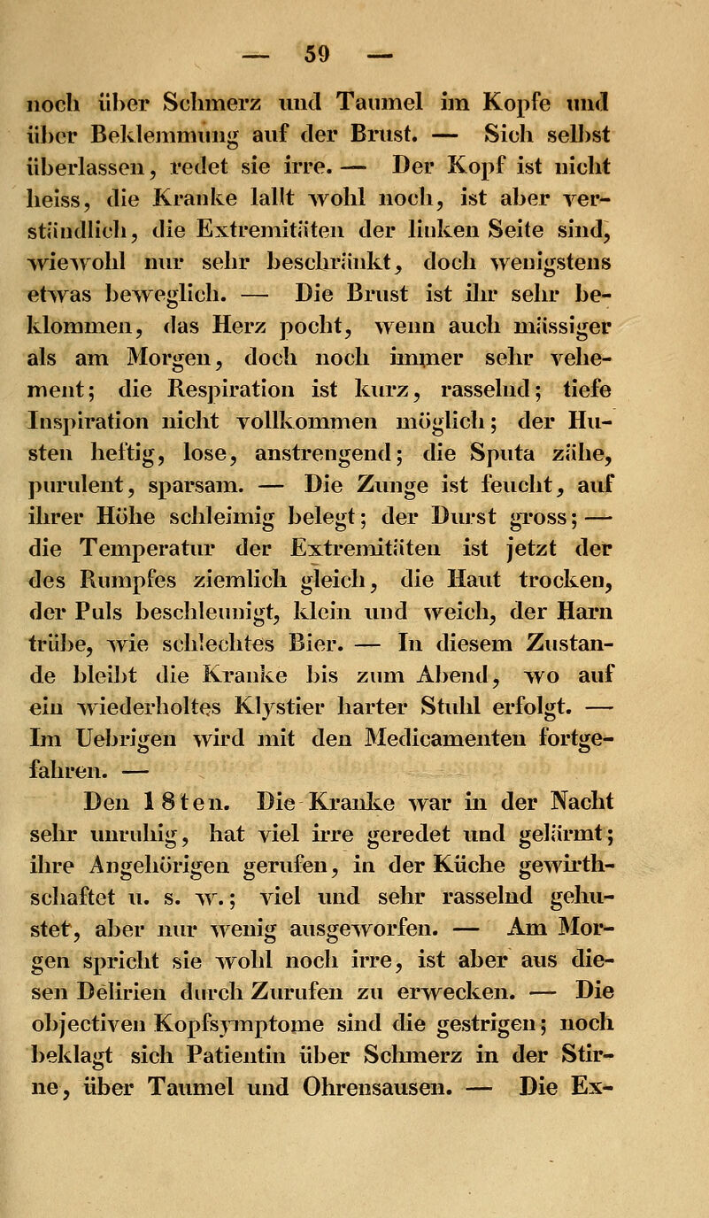 noch über Schmerz und Taumel im Kopfe inid über Beklemmung auf der Brust. — Sich seU)st überlassen, redet sie irre. — Der Kopf ist nicht Iieiss, die Kranke lallt Avohl noch, ist aber ver- ständlich, die Extremitäten der linken Seite sind, wiewohl nur sehr beschräidvt, doch wenigstens etwas beweglich. — Die Brust ist ihr sehr be- klommen, das Herz pocht, wenn auch massiger als am Morgen, doch noch immer sehr vehe- ment; die Respiration ist kurz, rasselnd; tiefe Inspiration nicht vollkommen möglich; der Hu- sten heftig, lose, anstrengend; die Sputa zähe, purulent, sparsam. — Die Zunge ist feucht, auf ihrer Höhe schleimig belegt; der Durst gross; — die Temperatur der Extremitäten ist jetzt der des Rumpfes ziemlich gleich, die Haut trocken, der Puls beschleunigt, klein und weich, der Harn trübe, wie schlechtes Bier. — In diesem Zustan- de bleibt die Kranke bis zum Abend, wo auf ein wiederholtes Klystier harter Stuhl erfolgt. — Im Uebrigen wird mit den Medicamenten fortge- fahren. — Den 18ten. Die Kranlie war in der Nacht sehr unruhig, hat viel irre geredet und gelärmt; ihre Angehörigen gerufen, in der Küche gewirth- schaftet u. s. w.; viel und sehr rasselnd gehu- stet, aber nur wenig ausgeworfen. — Am Mor- gen spricht sie wohl noch irre, ist aber aus die- sen Delirien durch Zurufen zu erwecken. — Die objectiven Kopfspnptome sind die gestrigen; noch beklagt sich Patientin über Schmerz in der Stir- ne, über Taumel und Ohrensausen. — Die Ex-