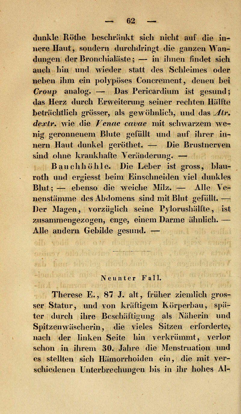 dunkle Röthe beschränkt sich nicht auf die in- nere Haut, sondern durchdringt die ganzen Wan- dungen der Broncliialäste; — in ihnen findet sich auch hin und wieder statt des Schleimes oder neben ihm ein polypöses Concrement, denen bei Croup analog. — Das Pericardium ist gesund; das Herz durch Erweiterung seiner rechten Hälfte beträchtlich grösser, als gewöhnlich, und das yitr, dejctr. wie die Vcnae cavae mit schwarzem we- nig geronnenem Blute gefüllt und auf ihrer iii- nern Haut dunkel geröthet. — Die Brustnerven sind ohne krankhafte Yeränderung. — Bauchhöhle. Die Leber ist gross, blau- roth und ergiesst beim Einschneiden viel dunkles Blut; — ebenso die weiche Milz. — Alle Ye- nenstämme des Abdomens sind mit Blut gefüllt. — Der klagen, vorzüglich seine Pylorushälfte, ist zusammengezogen, enge, einem Darme ähnlich. — Alle andern Gebilde gesund. — Neunter Fall. Therese E., 87 J. alt, früher ziemlich gros- ser Statur, und von kräftigem Körperbau, spä- ter durch ihre Beschäftigung als Näherin inid Spitzenwäscherin, die vieles Sitzen erforderte, nach der linken Seite hin verkrümmt, verlor schon in ihrem 30. Jahre die Menstruation und es stellten sich Hämorrhoiden ein, die mit ver- schiedeneu Unterbrechungen l)is in ihr hohes AI-