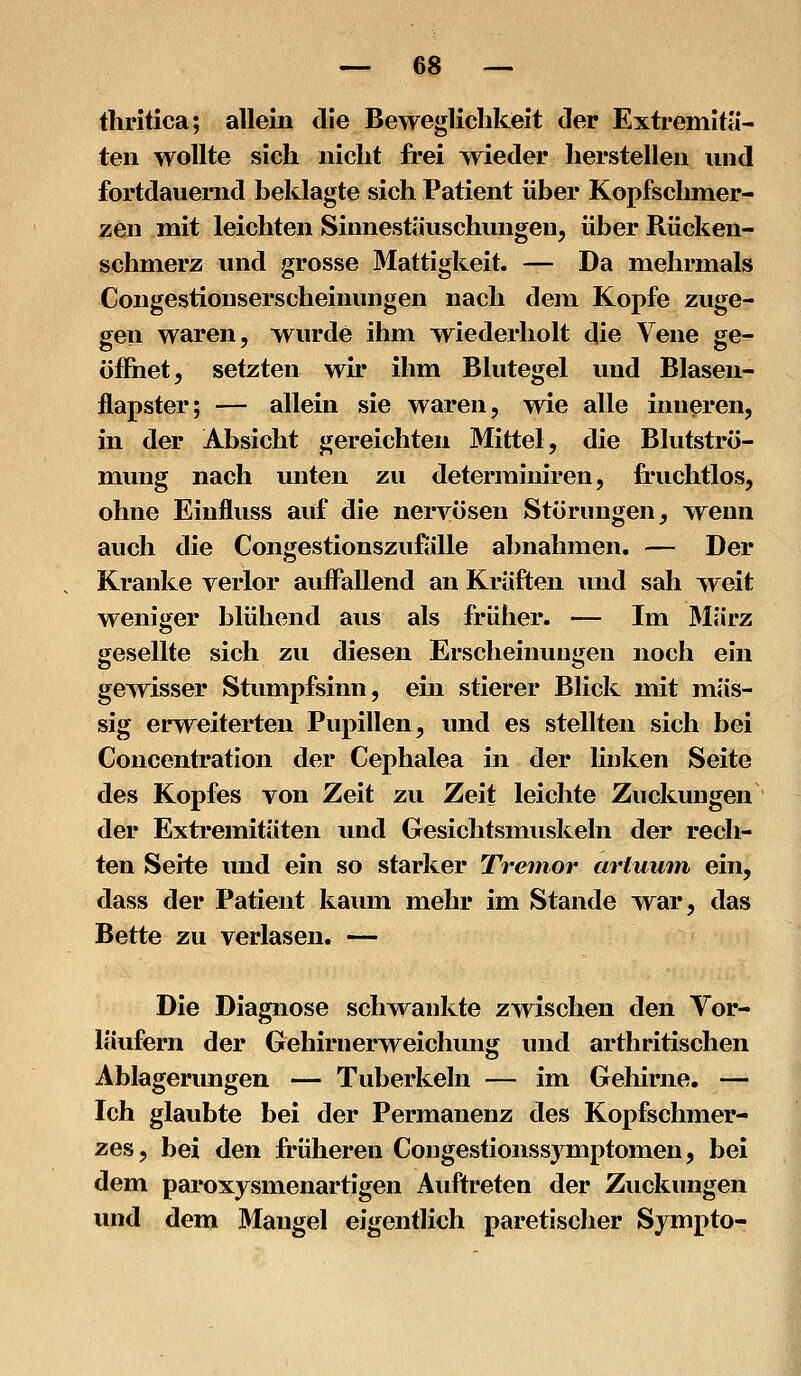 thritica; allein die Beweglichkeit der Extremitä- ten wollte sich nicht frei wieder herstellen und fortdauernd beklagte sich Patient über Kopfschmer- zen mit leichten Sinnestäuschmigen, über Rücken- schmerz und grosse 3Iattigkeit. — Da mehrmals Congestionserscheinungen nach dem Kopfe zuge- gen waren, wurde ihm wiederholt die Vene ge- öffnet, setzten wir ihm Blutegel und Blasen- flapster; — allein sie waren, wie alle inneren, in der Absicht gereichten Mittel, die Blutströ- mung nach unten zu determiniren, fruchtlos, ohne Einfluss auf die nervösen Störungen, wenn auch die Congestionszufiille abnahmen, — Der Kranke verlor auffallend an Kräften und sah weit weniger blühend aus als früher. — Im März gesellte sich zu diesen Erscheinungen noch ein gewisser Stumpfsinn, ein stierer Blick mit mas- sig erweiterten Pupillen, und es stellten sich bei Concentration der Cephalea in der linken Seite des Kopfes von Zeit zu Zeit leichte Zuckungen der Extremitäten und Gesichtsmuskeln der rech- ten Seite und ein so starker Tremor artuum ein, dass der Patient kaum mehr im Stande war, das Bette zu verlasen. — Die Diagnose schwankte zwischen den Vor- läufern der Gehirnerweichung imd arthritischen Ablagerungen — Tuberkeln — im Geliirne, — Ich glaubte bei der Permanenz des Kopfschmer- zes, bei den früheren Congestionssymptomen, bei dem paroxysmenartigen Auftreten der Zuckungen und dem Mangel eigentlich paretischer Sympto-