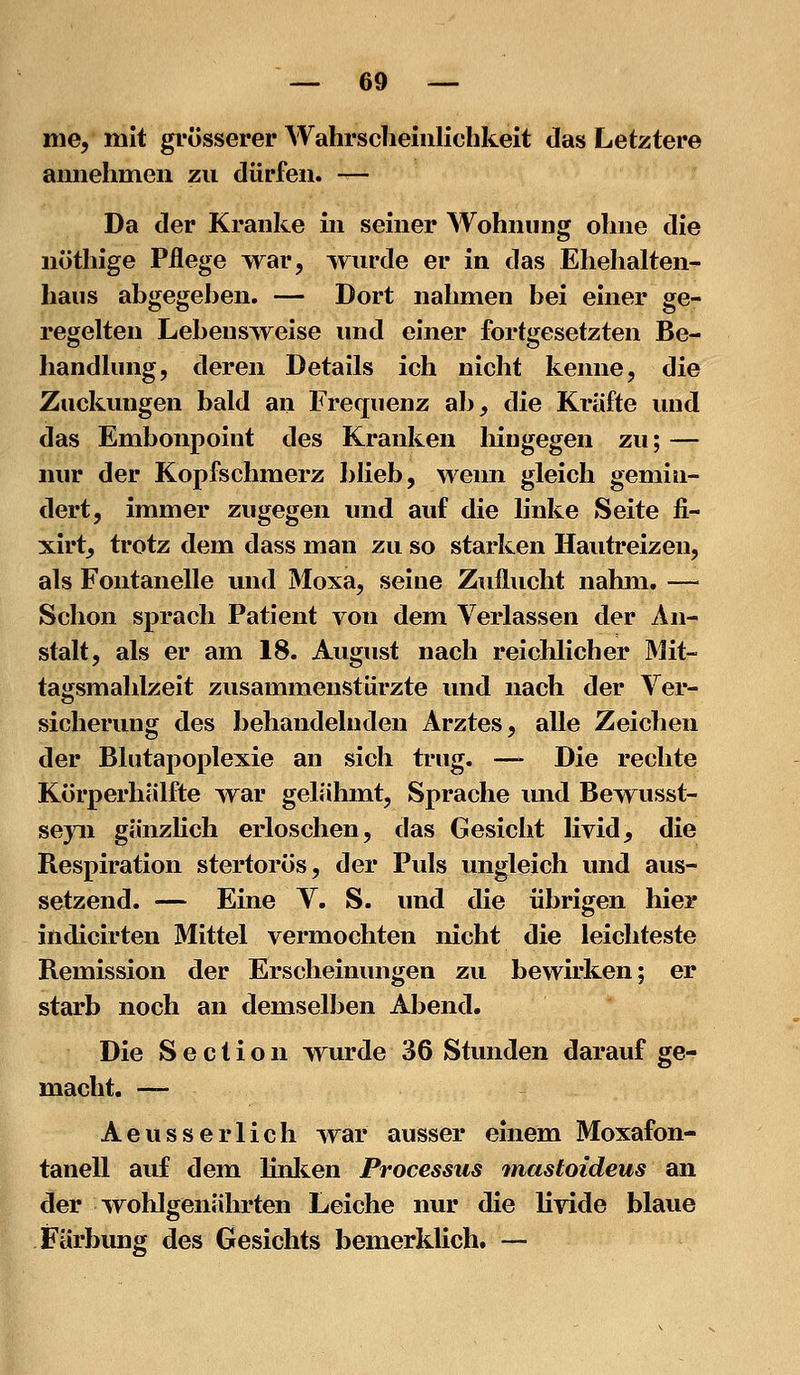 nie, mit grösserer Wahrscheinlichkeit das Letztere amiehmen zu dürfen. — Da der Kranke in seiner Wohnung ohne die nöthige Pflege war, wurde er in das Ehehalten- haus abgegehen. — Dort nahmen bei einer ge- regelten Lebensweise und ehier fortgesetzten Be- handlung, deren Details ich nicht kenne, die Zuckungen bald an Frequenz ab, die Kräfte und das Embonpoint des Kranken liingegen zu; — nur der Kopfschmerz blieb, wenn gleich gemin- dert, immer zugegen und auf die linke Seite fi- xirt, trotz dem dass man zu so starken Hautreizen, als Fontanelle und Moxa, seine Zuflucht nahm. — Schon sprach Patient von dem Verlassen der An- stalt, als er am 18. August nach reichlicher Mit- tagsmahlzeit zusammenstürzte und nach der Ver- sicherung des behandelnden Arztes, alle Zeichen der Blutapoplexie an sich trug. — Die rechte Körperhälfte war gelähmt, Sprache und Bewusst- seyii gänzlich erloschen, das Gesicht livid, die Respiration stertorös, der Puls ungleich und aus- setzend. — Eine V. S. und die übrigen hier indicirten Mittel vermochten nicht die leichteste Remission der Erscheinungen zu bewirken; er starb noch an demselben Abend. Die S e c t i o n wurde 36 Stunden darauf ge- macht. — Aeusserlich war ausser einem Moxafon- tanell auf dem linlien Processus mastoideus an der wohlgenährten Leiche nur die livide blaue Färbung des Gesichts bemerklich. —