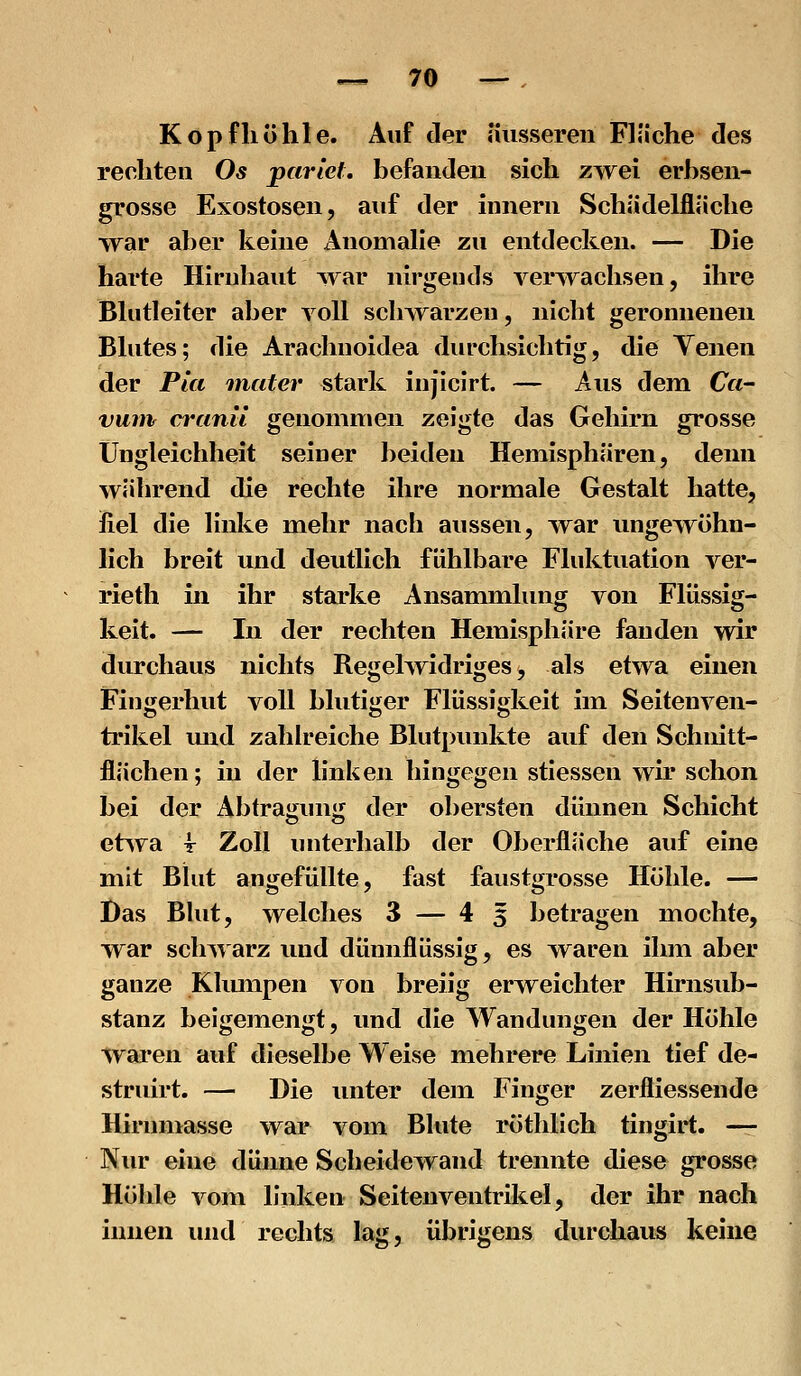 Kopfliühle. Auf der äusseren Fläche des reoliten Os parlet, befanden sich zwei erhsen- grosse Exostosen, auf der innern Schädelfläche war aber keine Anomahe zu entdecken. — Die harte Hirnhaut war nirgends verwachsen, ihre Bhitleiter aber voll schwarzen, nicht geronnenen Blutes; die Arachnoidea diu'chsichtig, die Yenen der Pia inater «tark injicirt. — Aus dem Ca~ vuiiv cranü genommen zeigte das Gehirn grosse Ungleichheit seiner beiden Hemisphären, denn während die rechte ihre normale Gestalt hatte, fiel die Hnke mehr nach aussen, w^ar ungewöhn- lich breit und deutlich fühlbare Fluktuation ver- rieth in ihr starke Ansammlung von Flüssig- keit. — In der rechten Hemisphäre fanden wir durchaus nichts Regelwidriges, als etwa einen Fingerhut voll blutiger Flüssigkeit im Seitenven- trikel mxd zahh'eiche Blutpunkte auf den Schnitt- flächen; in der linken hingegen stiessen wir schon bei der Abtragung der obersten dünnen Schicht etsva T Zoll unterhalb der Oberfläche auf eine mit Blut angefüllte, fast faustgrosse Höhle. — Das Blut, welches 3 — 43 betragen mochte, war schwarz und dünnflüssig, es waren ihm aber ganze Klimipen von breiig erweichter Hirnsub- stanz beigemengt, und die Wandungen der Höhle Waren auf dieselbe Weise mehrere Linien tief de- struirt. — Die unter dem Finger zerfliessende Hirnmasse war vom Blute röthlich tingirt. — Nur eine dünne Scheidewand trennte diese grosse Höhle vom linken Seitenventrikel, der ihr nach innen luid rechts lag, übrigens durchaus keine