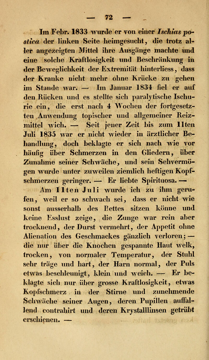 Im Febr. 1833 wurde er von eumv Ischias po^ stica der linken Seite heimgesucht, die trotz al- ler angezeigten Mittel ihre Ausgänge macht« und eine solche Kraftlosigkeit imd Beschränkung in der Beweglichkeit der Extremität Iiinterliess, dass der Kranke nicht mehr ohne Krücke zu gehen im Stande war. — Im Januar 1834 fiel er auf den Rücken und es stelUe sich paralytische Ischu- rie ein, die erst nach 4 Wochen der fortgesetz- ten Anwendung topischer und allgemeiner Reiz- mittel wich. — Seit jener Zeit bis zum Uten Juli 1835 war er nicht wieder in ärztlicher Be- handlung, doch beklagte er sich nach wie vor häufig über Schmerzen in den Gliedern, über Zvmahme seiner Schwäche, und sein Sehvermö- gen wurde unter zuweilen ziemlich heftigen Kopf- schmerzen geringer. — Er liebte Spirituosa. — Am Uten Juli wurde ich zu ihm geru- fen, weil er so schwach sei, dass er nicht wie sonst ausserhalb des Bettes sitzen könne und keine Esslust zeige, die Zunge war rein aber trocknend, der Durst vermehrt, der Appetit ohne Alienatiou des Geschmackes gänzlich verloren; — die nur über die Knochen gespannte Haut welk, trocken, von normaler Temperatur, der Stuhl sehr träge und hart, der Harn normal, der Puls etwas beschleunigt, kleüi und weich. — Er be- klagte sich nur über grosse Kraftlosigkeit, etwas Kopfschmerz in der Stirne und zunehmende Schwäche seiner Augen, deren Pupillen auffal- lend contrahirt und deren Krjstalllinsen getrübt ex'schipueu. —