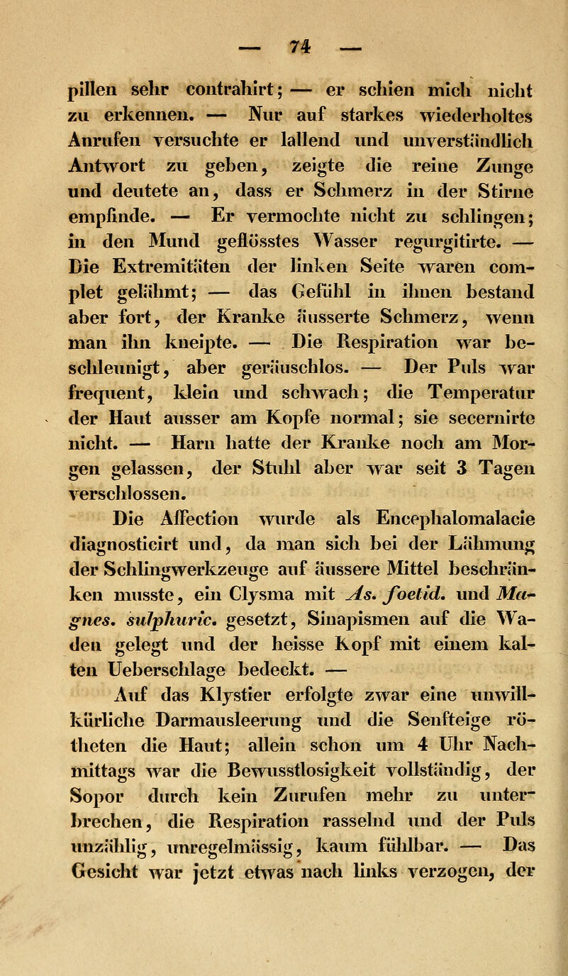plllen sehr coiitrahirt; — er schien mich nicht zu erkennen. — Nur auf starkes wiederholtes Anrufen versuchte er lallend und unverständlich Antwort zu gehen, zeigte die reine Zunge und deutete an, dass er Schmerz in der Stirne empfinde. — Er vermochte nicht zu schlingen; in den Mund geflösstes Wasser regurgitirte. — Die Extremitäten der linken Seite waren com- plet gelähmt; — das Gefühl in ihnen bestand aber fort, der Kranke äusserte Schmerz, wenn man ihn kneipte. — Die Respiration war be- schleunigt, aber geräuschlos. — Der Puls war frequent, klein mid schwach; die Temperatur der Haut ausser am Kopfe normal; sie secernirte nicht. — Harn hatte der Kranke noch am Mor- gen gelassen, der Stuhl aber war seit 3 Tagen verschlossen. Die ÄiFection wurde als Encephalomalacle diagnosticirt und, da man sich bei der Lähmung der Schlingwerkzeuge auf äussere Mittel beschrän- ken musste, ein Clysma mit As» foetid. und Ma- gnes, suJphurlc, gesetzt, Sina]:)ismen auf die Wa- den gelegt und der heisse Kopf mit einem kal- ten Ueberschlage bedeckt. — Auf das Klystier erfolgte zwar eine unwill- kürliche Darmausleerung und die Senfteige rö- theten die Haut; allein schon um 4 Uhr Nach- mittags war die Bewusstlosigkeit vollständig, der Sopor durch kein Zurufen mehr zu unter- brechen, die Respiration rasselnd und der Puls unzählig, unregelmässig, kaimi fühlbar. — Das Gesicht war jetzt etwas nach links verzogen, der