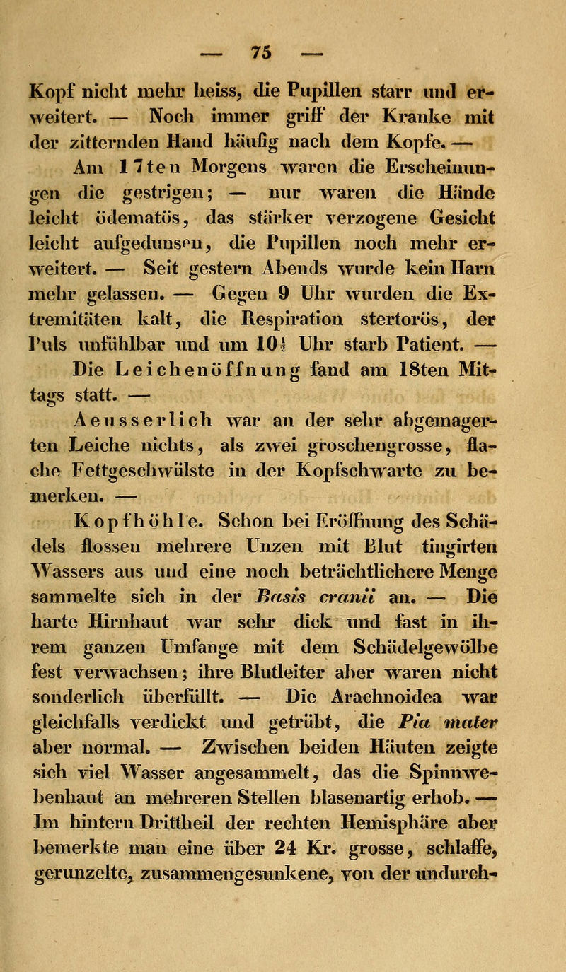 Kopf nicht mehr heiss, die Pupillen starr und er- weitert. — Noch immer griff der Kranke mit der zitternden Hand häufig nach dem Kopfe. — Am 17ten Morgens waren die Erscheinun- gen die gestrigen; — nur waren die Hände leicht ödematös, das stärker verzogene Gesicht leicht aufgedunsen, die Pupillen noch mehr er- weitert. — Seit gestern Abends wurde kein Harn mehr gelassen. — Gegen 9 Uhr wurden die Ex- tremitäten kalt, die Respiration stertorös, der Puls imfdhlbar und um 10 2 Uhr starb Patient. — Die Leichenöffnung fand am 18ten Mit- tags statt. — Aeusserlich war an der sehr abgemager- ten Leiche nichts, als zwei groschengrosse, fla- che Fettgeschwülste in der Kopfschwarte zu be- merken. — K o p f h ö h 1 e. Schon bei EröIFnung des Schä- dels flössen melu'ere Unzen mit Blut tingirten Wassers aus und eine noch beträchtlichere Menge sammelte sich in der Basis cranii an. — Die harte Hirnhaut war sehr dick und fast in ih- rem ganzen Umfange mit dem Schädelgewölbe fest verwachsen; ihre Blutleiter aber waren nicht sonderlich überfüllt. — Die Ärachuoidea war gleichfalls verdickt und getrübt, die Pia tnater aber normal, — Zwischen beiden Häuten zeigte sich viel Wasser angesammelt, das die Spinnwe- benhaut an mehreren Stellen blasenartig erhob. — Im hmteru Drittheil der rechten Hemisphäre aber bemerkte man eine über 24 Kr. grosse, schlaffe, gerunzelte, zusammengesunkene, von der imdurch-