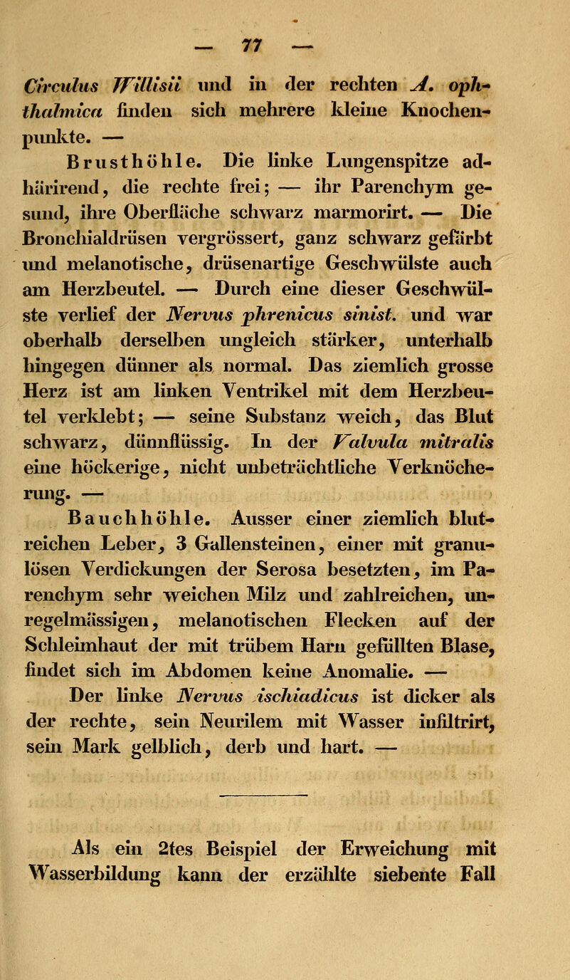 Circulus TfllUsil und in der rechten A. op7i- thahnica finden sich mehrere Ideine Knochen- pimkte. — Brusthöhle. Die linke Lungenspitze ad- härirend, die rechte frei; — ihr Parenchym ge- sund, ihre Oberfläche schwarz marmorirt. — Die Bronchialdrüsen vergrössert, ganz schwarz gefärbt imd melanotische, drüsenartige Geschwülste auch am Herzbeutel. — Durch eine dieser Geschwül- ste verhef der Nervus phrenicus sinist, und war oberhalb derselben ungleich stärker, unterhalb hingegen dünner als normal. Das ziemlich grosse Herz ist am linken Ventrikel mit dem Herzbeu- tel verldebt; — seine Substanz weich, das Blut schwarz, dünnflüssig. In der Kalvula mitralis eine höckerige, nicht unbeträchtKche Yerknöche- nmg. — Bauchhöhle. Ausser einer ziemlich blut- reichen Leber, 3 Gallensteinen, einer mit granu- lösen Verdickungen der Serosa besetzten, im Pa- renchym sehr weichen Milz und zahlreichen, un- regelmässigen, melanotischen Flecken auf der Schleimhaut der mit trübem Harn gefüllten Blase, findet sich im Abdomen keine Anomahe. — Der linli.e Nertrus ischiadicus ist dicker als der rechte, sein Neurilem mit Wasser infiltrirt, sem Mark gelblich, derb und hart. — Als ehi 2tes Beispiel der Erweichung mit Wasserbildung kann der erzülilte siebente Fall