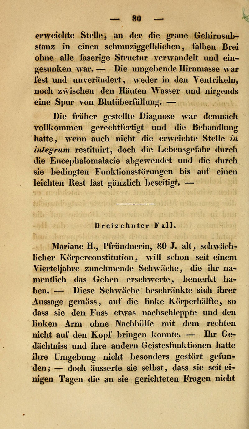 erweichte Stelle, an der die graue Geliirnsub- stanz in einen sclmiuziggelbKchen, falben Brei ohne alle faserige Structur verwandelt und ein- gesunken war. — Die umgebende Hirnmasse war fest und unverändert, weder in den Ventrikeln, noch zwischen den Häuten Wasser und nirgends eine Spur von Blutüberfüllung. — Die früher gestellte Diagnose war demnach vollkommen gerechtfertigt und die Behandlung hatte, wenn auch nicht die erweichte Stelle in integniin restituirt, doch die Lebensgefahr durch die Eiicephalomalacie abgewendet und die durch sie bedingten Finiktionsstörungen bis auf einen leichten Rest fast gänzKch beseitigt. — Dreizehnter Fall. Mariane H., Pfründnerin, 80 J. alt, schwäch- licher Körperconstitution, will schon seit einem Vierteljahre zunehmende Schwäche, die ihr na- mentlich das Gehen erschwerte, bemerkt ha- ben. — Diese Schwäche beschränkte sich ihrer Aussage gemäss, auf die linke Kijrperhälfte, so dass sie den Fuss etwas nachschleppte und den linlten Arm ohne Nachhülfe mit dem rechten nicht auf den Kopf bringen konnte. — Ihr Ge- dächtniss und ihre andern Geistesfunktionen hatte ihre Umgebung nicht besonders gestört gefun- den; — doch äusserte sie selbst, dass sie seit ei- nigen Tagen die an sie gerichteten Fragen nicht