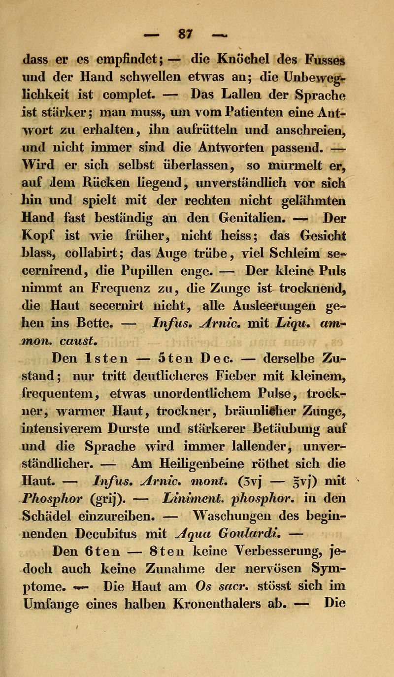 dass er es empfindet; — die Knöchel des Fusses und der Hand schwellen etwas an; die Unbewegv lichkeit ist complet. — Das Lallen der Sprache ist stärker; man muss, um vom Patienten eine Ant- wort zu erhalten, ihn aufrütteln und anschreien, und nicht immer sind die Antworten passend. — Wird er sich selbst überlassen, so murmelt er, auf dem Rücken liegend, unverstandlich vor sich hin und spielt mit der rechten nicht gelähmten Hand fast beständig an den Genitalien. — Der Kopf ist wie frülier, nicht heiss; das Gesicht blass, collabirt; das Auge trübe, viel Schleim se-^ cernirend, die Pupillen enge. — Der kleine Puls nimmt an Frequenz zu, die Ziuige ist trocknend, die Haut secernirt nicht, alle Ausleerungen ge- hen ins Bette. — Infus, Arnic, mit Juiqu^ am* jnon. caust. Den Isten — 5ten Dec. — derselbe Zu- stand; nur tritt deutlicheres Fieber mit kleinem, frequentem, etwas unordentlichem Pulse, trock- ner, warmer Haut, trockner, bräunlicher Zunge, intensiverem Durste und stärkerer Betäubung auf und die Sprache wird immer lallender, unver- ständlicher. —- Am Heiligenbeine rötliet sich die Haut. — Infus, Arnic, niont. (5v) — 5VJ) mit Phosphor (grij). — Liniment, phosphor. in den Schädel emzureiben. — Waschungen des begin- nenden Decubitus mit Aqua Goulardi, — Den 6ten — 8ten keine Verbesserung, je- doch auch keine Zunahme der nervösen Sym- ptome. <••- Die Haut am Os sacr. stösst sich im Umfange eines halben Kronenthalers ab. — Die