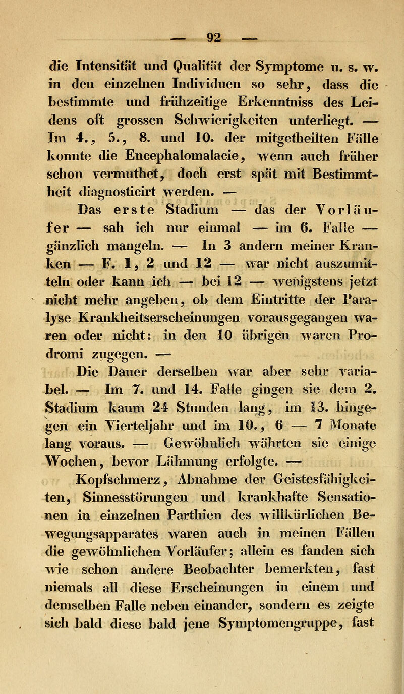 die Intensität und Qualität der Symptome u. s. w. in den einzebien Individuen so sehr, dass die bestimmte und frülizeitige Erkenntniss des Lei- dens oft grossen Schwierigkeiten unterliegt. — Im 4,, 5., 8. und 10. der mitgetheilten Fälle konnte die Encephalomalacie, wenn auch früher schon vermuthet, doch erst spät mit Bestimmt- lieit diagnosticirt werden. — Das erste Stadium — das der Vorläu- fer — sah ich nur einmal — im 6. Falle — gänzlich mangeln. — In 3 andern meiner Kran- ken — F. 1,2 lind 12 — war nicht ausziimit- telii oder kann ich — bei 12 — Aveiiigstens jetzt nicht mehr angeben, ob dem Eintritte der Para- Ijse Kranldieitserscheinungen vorausgegangen wa- ren oder nicht: in den 10 übrigen waren Pro- dromi ziigegen. — Die Dauer derselben war aber sehr varia- bel. — Im 7. und 14. Falle gingen sie dem 2. Stadium kaum 24 Stunden lang, im 13. hinge- gen ein Vierteljahr und im 10., 6 — 1 Monate lang voraus. -— Gewöhnlich währten sie einige VTochen, bevor Lähmung erfolgte. — Kopfschmerz, Abnahme der Geistesfähigkei- ten, Sinnesstörimgen und krankhafte Sensatio- nen in einzelnen Parthien des willkürlichen Be- wegungsapparates waren auch in meinen Fällen die gewöhnlichen Vorläufer; allein es fanden sich wie schon andere Beobachter bemerkten, fast niemals all diese Erscheinungen in einem und demselben Falle neben einander, sondern es zeigte sich bald diese bald jene Symptomengruppe, fast