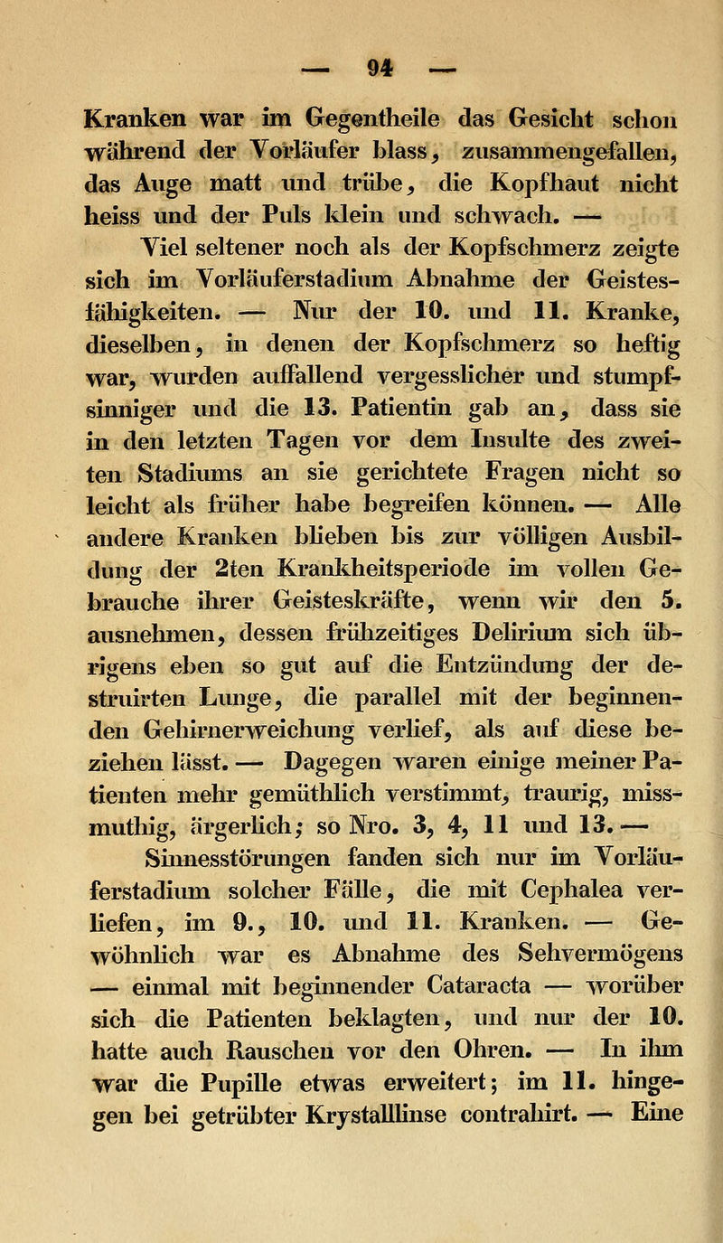 Kranken war im Gegentheile das Gesicht schon während der Vorläufer blass, zusammengefallen, das Auge matt und trübe, die Kopfhaut nicht heiss und der Puls klein und schwach, — Yiel seltener noch als der Kopfschmerz zeigte sich im Vorläuferstadium Abnahme der Oeistes- lähigkeiten. — Nur der 10. und 11. Kranke, dieselben, in denen der Kopfschmerz so heftig war, wurden auiFallend vergesslicher und stumpf- sinniger und die 13. Patientin gab an, dass sie in den letzten Tagen vor dem Insulte des zwei- ten Stadiums an sie gerichtete Fragen nicht so leicht als früher habe begreifen können. — Alle andere Kranken bUeben bis zur völligen Ausbil- dung der 2ten Krankheitsperiode im vollen Ge- brauche ihrer Geisteskräfte, wenn wir den 5. ausnehmen, dessen frülizeitiges Delirium sich üb- rigens eben so gut auf die Entzündung der de- struirten Lunge, die parallel mit der beginnen- den Gehirnerweichung verlief, als auf diese be- ziehen lässt. — Dagegen waren einige meiner Pa- tienten mehr gemüthlich verstimmt, traurig, miss- muthig, ärgerlich; so Nro. 3, 4, 11 und 13.— Smnesstörungen fanden sich nur im Vorläu- ferstadium solcher Fälle, die mit Cephalea ver- liefen, im 9., 10. und 11. Kranken. — Ge- wöhnlich war es Abnahme des Sehvermögens — einmal mit beginnender Cataracta — worüber sich die Patienten beklagten, und nur der 10. hatte auch Rauschen vor den Ohren. — In ihm war die Pupille etwas erweitert; im 11. hinge- gen bei getrübter Krystalllinse contrahirt. — Eme