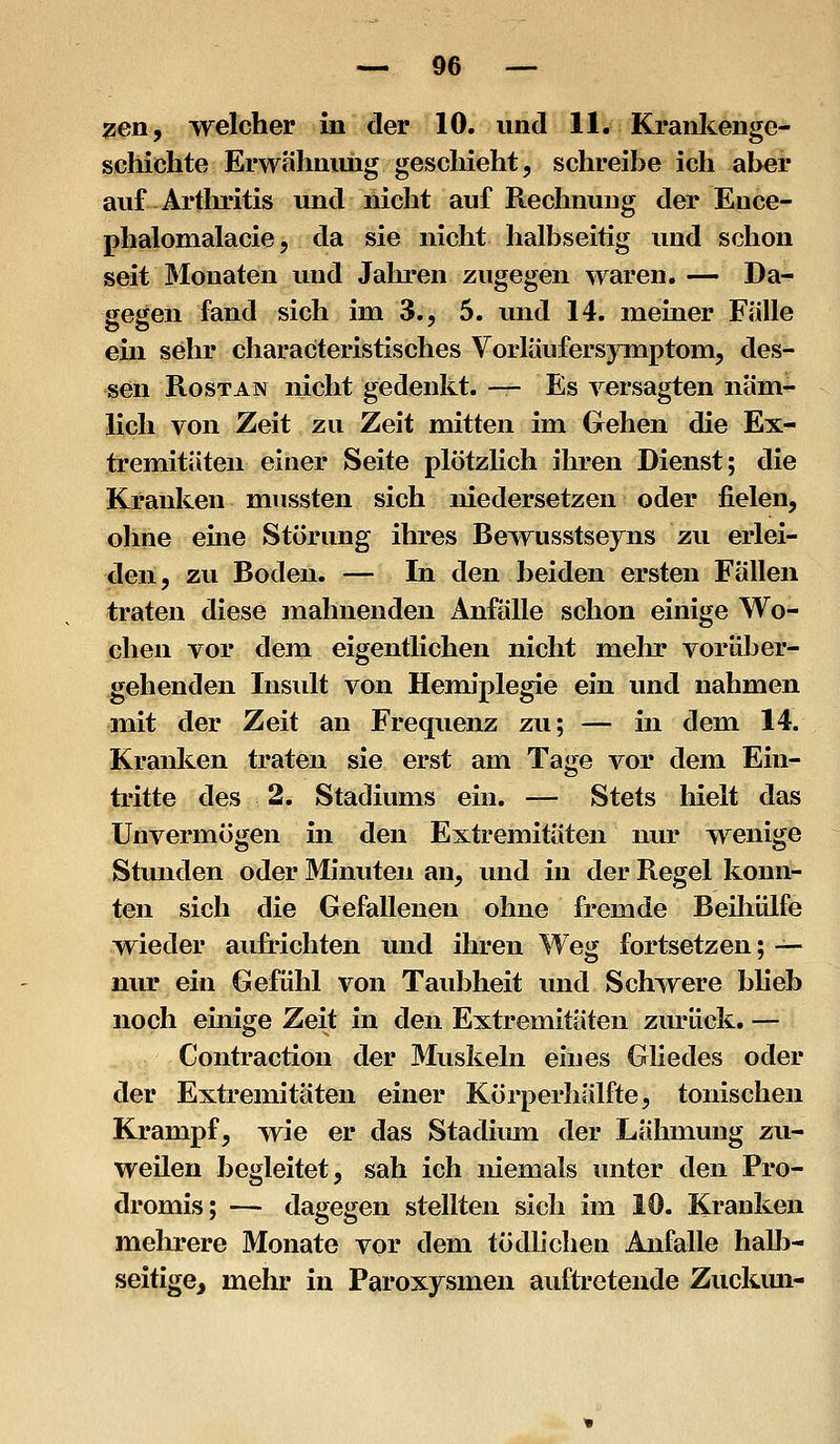 ?en, welcher in der 10. und 11. Krankenge- schichte Erwähnung geschieht, schreibe ich aber auf Arthritis und nicht auf Rechnung der Euce- phalomalacie 5 da sie nicht halbseitig und schon seit IMonaten und Jalu'en zugegen waren. — Da- gegen fand sich im 3., 5. und 14. meiner Falle ein sehr characteristisches Vorläufersymptom, des- sen RosTAN nicht gedenkt. — Es versagten näm- lich von Zeit zu Zeit mitten im Gehen die Ex- tremitäten einer Seite plötzlich ihren Dienst; die Kranken mussten sich niedersetzen oder fielen, ohne eine Störung ihres Bewusstseyns zu erlei- den, zu Boden. — In den beiden ersten Fällen traten diese mahnenden Anfälle schon einige Wo- chen vor dem eigentlichen nicht mein* vorüber- gehenden Insult von Hemiplegie ein und nahmen mit der Zeit an Frequenz zu; — in dem 14. Kranken traten sie erst am Tage vor dem Ein- tritte des 2. Stadiums ein. — Stets hielt das Unvermögen in den Extremitäten nur wenige Stunden oder Minuten an, und in der Regel konn- ten sich die Gefallenen ohne fremde Beihülfe wieder aufrichten und ihren Weg fortsetzen; — nur ein Gefühl von Taubheit und Schwere blieb noch einige Zeit in den Extremitäten zurück. — Contraction der Muskeln eines Gliedes oder der Extremitäten einer Körperhälfte, tonischen Krampf, wie er das Stadiiun der Lähmung zu- weilen begleitet, sah ich niemals unter den Pro- dromis; — dagegen stellten sich im 10. Kranken mehrere Monate vor dem tödlichen Anfalle hallj- seitige, mehr in Paroxjsmen auftretende Zuckmi-