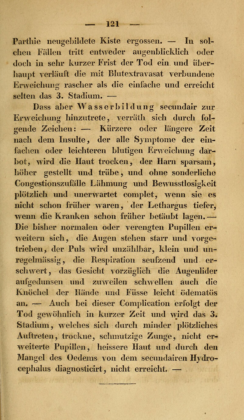 Parliiie neiigel>il(lete Kiste ergossen. — lu sol- clieu Fällen tritt entweder augenblicklich oder doch in sehr kurzer Frist der Tod ein und iiber- liau])t verläuft die mit Blutextravasat verbundene Erweichung rascher als die einfache und erreicht selten das 3. Stadium. — Dass al)er Wasserbildung secundair zur Erweichung hinzutrete, verrlitli sich durch fol- gende Zeichen: — Kürzere oder längere Zeit nach dem Insulte^ der alle Symptome der ein- fachen oder leichteren blutigen Erweichung dar- bot, wird die Haut trocken, der Harn sparsam, höher gestellt und trübe, und ohne sonderliche Congestionszufälle Lähmung und Bewusstlosigkeit plötzlich und mierwartet complet, wenn sie es nicht schon früher waren, der Lethargus tiefer, wenn die Kraulten schon früher betäubt lagen. — Die bisher normalen oder verengten Pupillen er- weitern sich, die Äugen stehen starr und vorge- trieben, der Puls wird unzählbar, klein und un- x*egelmässig, die Respiration seufzend und er- schwert, das Gesicht vorzüglich die AugenKder aufgedunsen und zmveilen schwellen auch die Knöchel der Hände mid Füsse leicht ödematös an. -— Auch bei dieser Complication erfolgt der Tod gewöhnlich in kurzer Zeit und wird das 3. Stadium, welches sich durch minder plötzliches Auftreten, trockne, schmutzige Zunge, nicht er- weiterte Pupillen, heissere Haut und durch den Mangel des Oedems von dem secundairen Hydro- cephalus diagnosticirt, nicht erreicht. —