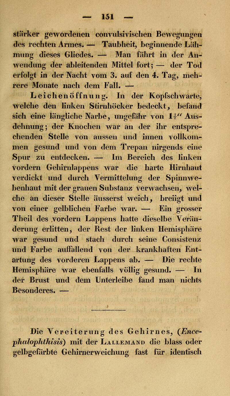 stärker gewordenen conviilsivischen Bewegungen des rechten Annes. — Taubheit, beginnende Ljih- miing dieses Gliedes. — Man fährt in der An- wendung der ableitenden Mittel fort; — der Tod erfolgt in der Nacht vom 3. auf den 4. Tag, meh- rere Monate nach dem Fall. — Leichenöffnung. In der Kopfschwarte, welche den linken Stirnhöcker bedeckt, befand sich eine langhche Narbe, ungefiihr von 1t Aus- dehnung; der Knochen war an der ihr entspre- chenden Stelle von aussen und innen vollkom- men gesund und von dem Trepan nirgends eine Spur zu entdecken. — Im Bereich des linken vordem Gehirnlappens war die harte Hirnhaut verdickt und durch Vermittelung der Spinnwe- benhaut mit der grauen Substanz verwachsen, wel- che an dieser Stelle äusserst weich, breiigt vnid von einer gelblichen Farbe war. — Ein grosser Theil des .vordem Lappens hatte dieselbe Yerän- derung erhtten, der Rest der linken Hemisphäre war gesund und stach durch seine Consistenz und Farbe auffallend von der lu'anldiaften Ent- artung des vorderen Lappens ab. — Die rechte Hemisphäre war ebenfalls völlig gesund. — In der Brust und dem Unterleibe fand man nichts Besonderes. —- Die Vereiterung des Gehirnes, (JEnce- pJialophthisis) mit der Lallemand die Mass oder gelbgefärbte Gehirnerweichung fast für identisch