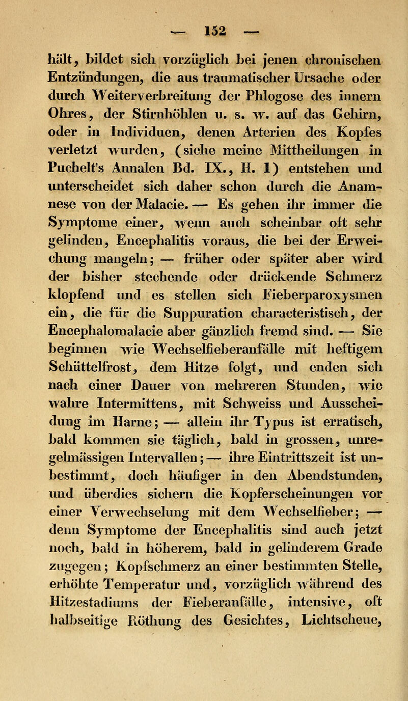 hJilt, bildet sich vorzüglich bei jenen chronischen Entzündungen, die aus traumatischer Ursache oder durch Weiterverbreitung der Phlogose des innern Ohres, der Stirnhöhlen u, s. w. auf das Geliirn, oder in Individuen, denen Arterien des Kopfes verletzt wurden, (siehe meine Mittheilungen in Puchelt's Annalen Bd. IX., H. 1) entstehen und unterscheidet sich daher schon durch die Anam- nese von der Malacie. — Es gehen ihr immer die Symptome emer, wenn auch scheinbar oft sehr gelinden, Encephalitis voraus, die bei der Erwei- chung mangeln; — früher oder später aber wird der bisher stechende oder drückende Schmerz klopfend und es stellen sich Fieberparoxysmen ein, die für die Suppuration characteristisch, der Encephalomalacie aber gänzlich fremd sind. — Sie beginnen wie Wechselfieberanfälle mit heftigem Schüttelfrost, dem Hitze folgt, und enden sich nach einer Dauer von mehreren Stunden, wie wahre Intermittens, mit Schweiss und Ausschei- dung im Harne; — allein ihr Typus ist erratisch, bald kommen sie täglich, bald in grossen, unre- gelmässigen Intervallen; — ihre Eintrittszeit ist un- bestimmt, doch häufiger in den Abendstunden, und überdies sichern die Kopferscheinungen vor einer Verwechselung mit dem Wechselfieber; -* denn Symptome der Encephalitis sind auch jetzt noch, bald in höherem, bald in gelinderem Grade zugegen; Kopfschmerz an einer bestimmten Stelle, erhöhte Temperatur und, vorzügHch während des Hitzestadiums der Fieberanfälle, intensive, oft halbseitige Piöthung des Gesichtes, Lichtscheue,