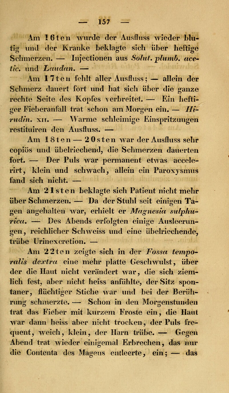 Am 16teil wurde der Äusfluss wieder blu- tig luid der Kranke beklagte sich über heftige Schmerzen. — Injectioneu aus Solitf. pliimb. acc' tic, und Laudan. —• Am 171 e n fehlt aller Äusfluss; — allein der Schmerz dauert fort und hat sich über die ganze rechte Seite des Kopfes verbreitet. — Ein hefti- ger Fieberanfall trat schon am Morgen ein. — Hl- riidin. XII. — Warme schleimige Einspritzungen restituiren den Äusfluss. — Am ISteii — 2 Osten war der Äusfluss sehr copiös und übelriechendj die Schmerzen dauerten fort. — Der Puls war permanent etwas accele- rirt, klein und schwach, allein ein Paroxysmus fand sich nicht. — Am 21sten beklagte sich Patient nicht mehr über Schmerzen. — Da der Stuhl seit einijjen Ta- gen angehalten Avar, erhielt er Magnesia siilphii rica, — Des Abends erfolgten einiije Ausleerun- gen, reichlicher Seh weiss und eine übelriechende, trübe ürinexcretion. — Am 22teil zeigte sich in dev Fossa teinpo- ralis dejctra einemehr platte Geschwulst, über der die Haut nicht verändert war, die sich ziem- lich fest, aber nicht heiss anfühlte, der Sitz spon- taner, flüchtiger Stiche war und bei der Berüh- rimg schmerzte. — Schon in den Morgenstunden trat das Fieber mit kurzem Froste ein, die Haut war dann heiss aber nicht trocken, der Puls fre- queiit, weich, klein, der Harn ti*übe. — Gegen Abend trat wieder einigemal Erbrechen, das nur die Contenta des Magens entleerte, ein; — das