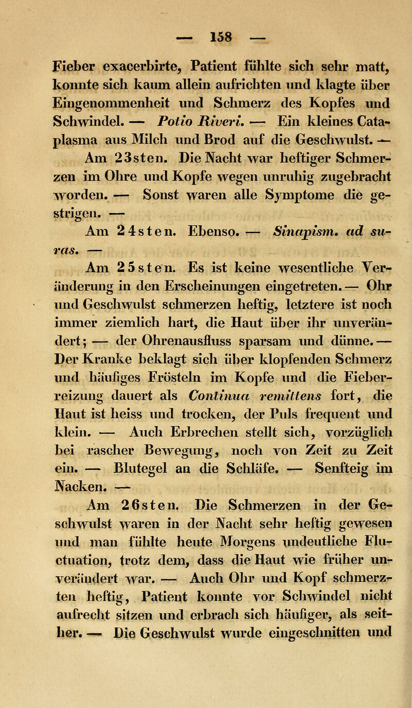 Fieber exacerbirte, Patient fühlte sich sehr matt, konnte sich kaum allein aufrichten und klagte über Eingenommenheit und Schmerz des Kopfes und Schwindel. — Potio Riveri. — Ein kleines Cata- plasma aus Milch und Brod auf die Geschwulst. -^ Am 23sten. Die Nacht war heftiger Schmer- zen im Ohre und Kopfe wegen unruhig zugebracht worden. — Sonst waren alle Symptome die ge- strigen. — Am 2 4sten. Ebenso. — Sinapism, ad Sil- vas, — Am 2 5sten. Es ist keine wesentliche Ver^ änderung in den Erschemungen eingetreten. — Ohr mid Geschwulst schmerzen heftig, letztere ist noch immer ziemlich hart, die Haut über ihr unverän- dert ; — der Ohrenausfluss sparsam und dünne. — Der Kranke beklagt sich über klopfenden Schmerz und häufiges Frösteln im Kopfe und die Fieber- reizuug dauert als Continua renüUens fort, die Haut ist heiss und trocken, der Puls frequent und klein. — Auch Erbrechen stellt sich, vorzüglich bei rascher Bewegung, noch von Zeit zu Zeit ein. — Blutegel an die Schläfe. — Senfteig im Nacken. — Am 2Osten. Die Schmerzen in der Ge- schwulst waren in der Nacht sehr heftig gewesen und mau fühlte heute Morgens undeutliche Flu^ ctuation, trotz dem, dass die Haut wie früher un- verändert war. — Auch Ohr und Kopf schmerz- ten heftig, Patient konnte vor Schwindel nicht aufrecht sitzen und erbrach sich häufiger, als seit- her. — Die Geschwulst wurde eingeschnitten und