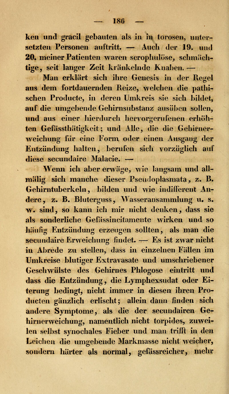 keil und gracil gebauten als in in torosen, unter- setzten Personen auftritt. — Auch der 19. luid 20. meiner Patienten waren scropluüüse, schmäch- tige, seit langer Zeit kränkehide Kual)en. — Man erldärt sich ihre Genesis in der Ptegel aus dem fortdauernden Reize, welchen die pathi-^ sehen Prodiicte, in deren Umkreis sie sich bildet, auf die imigebende Geliirnsubstanz ausüben sollen, und aus einer liierdurch Iiervorgerufenen erhöh- ten Gefässthätigkeit; und x41Ie, die die Gehirner- Aveichung für eine Form oder einen Ausgang der Entzündung halten, berufen sich vorzüghch auf diese secvuidaire Malacie. — Wemi ich aber erwäge, wie langsam und all- raälig sich manche dieser Pseudoplasraata, z. B. Gehirntuberkeln, bilden und wie indifferent An- dere, z. B. Bluterguss, Wasseransammlung u. s. >v. sind, so kann ich mir nicht denken, dass sie als sonderliche Geflissincitamente wirken und so häufig Entzündung erzeugen sollten, als man die secundaire Erweichung findet. ^- Es ist zwar nicht in Abrede zu stellen, dass in einzelnen Fällen im Umkreise blutiger Extravasate und umschriebener Geschwülste des Gehirnes Phlogose eüitritt und dass die Entzündung, die Lymphexsudat oder Ei- terung bedingt, nicht immer in diesen ihren Pro- ducten gänzlich erlischt; allein dann finden sich andere Symptome, als die der secundairen Ge- hirnerweichung, namentlich nicht torpides, zuwei^ len selbst synochales Fieber und man trifft in den Leichen die iungel)ende Markmasse nicht weicher, sondern härter als normal, gefässreicher, mehr