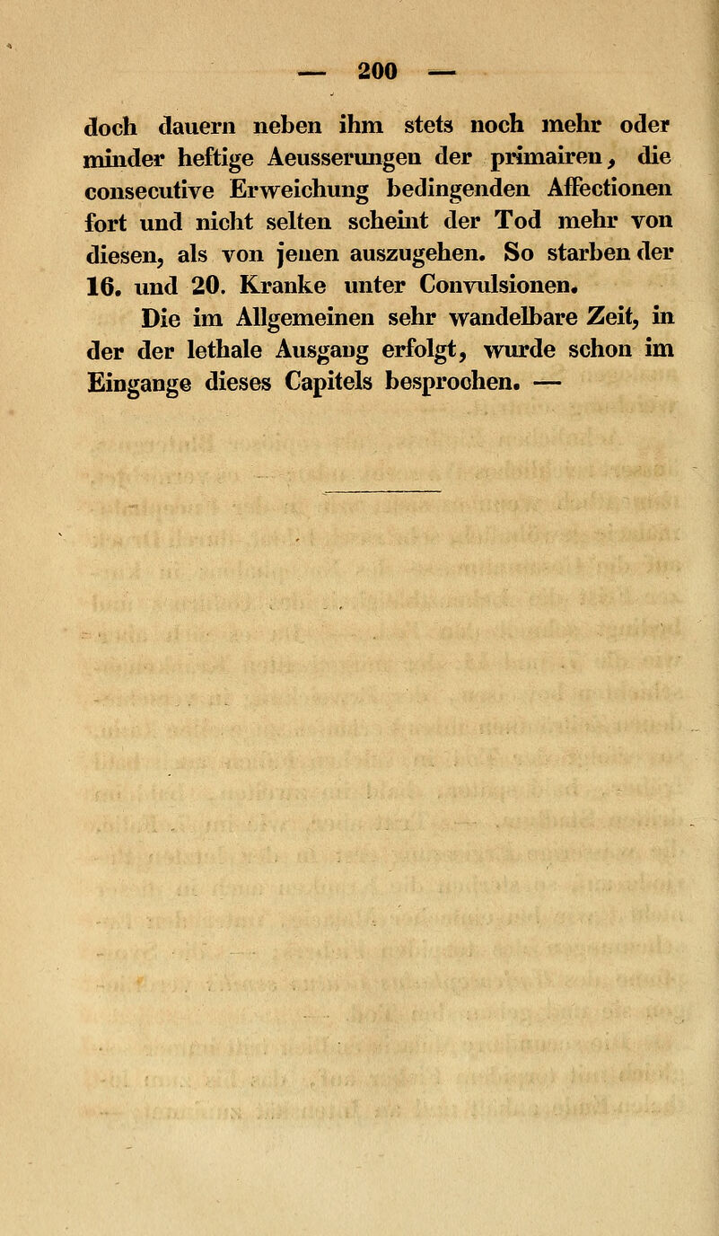 doch dauern neben ihm stets noch mehr oder mmder heftige Aeusserimgen der primairen, die consecutive Erweichung bedingenden AfFectionen fort und nicht selten schemt der Tod mehr von diesen, als von jenen auszugehen. So starben der 16, und 20. Kranke unter Convulsionen, Die im Allgemeinen sehr wandelbare Zeit, in der der lethale Ausgang erfolgt, wurde schon im Eingange dieses Gapitels besprochen. —