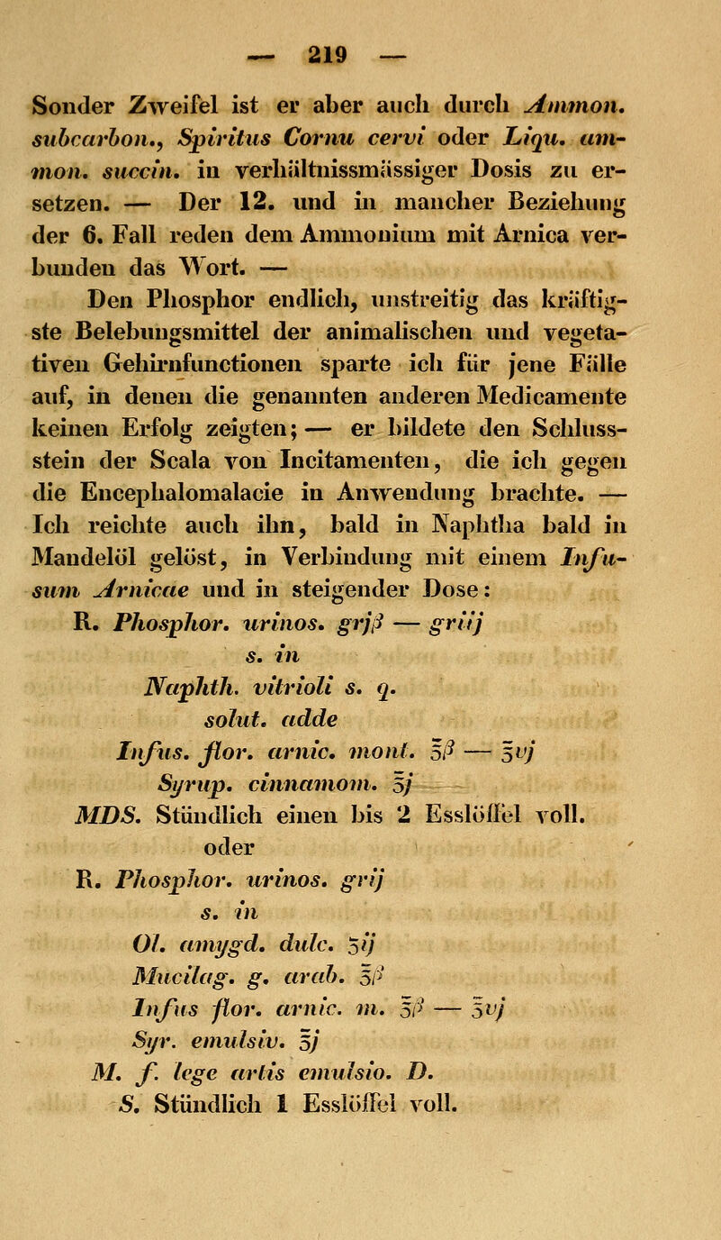 Sonder Zweifel ist er aber auch durch Aimnon, subcarboii., Spiritus Cornu cervi oder Liqti. um- 711011, succin, in verhiiltnissmiissiger Dosis zu er- setzen. — Der 12. und in mancher Beziehung der 6. Fall reden dem Ammonium mit Arnica ver- bunden das Wort. — Den Phosphor endlich, unstreitig das kräftig- ste Belebungsmittel der animalischen und vegeta- tiven Gehu'nfunctionen sparte ich für jene Fälle auf, in denen die genannten anderen Medicamente keinen Erfolg zeigten; — er bildete den Schluss- stein der Scala von Incitamenten, die ich gegen die Encephalomalacie in Anwendung brachte. — Ich reichte auch ihn, bald in Naphtha bald in Mandelöl gelöst, in Verbindung mit einem Itifu suni Arnicae und in steigender Dose: R. Phosphor, iirinos. grjß — gritj s. in JVciphth. vitrioli s. q. sohlt, adde Infus, fior, arnic. moiit. Eß — 5vj Syrup, cinnamoni, 5J MDS, Stündhch einen bis 2 Esslöflel voll. oder R, Phosphor, urinos, grij s. in Ol, amygd, dulc, 'sij Mucilag, g, cirab, 5ß Infus fior, arnic. m. 3ß — svj Si/r. eniulsiv, 5/ M, f. lege artis eniulsio. D. S, Stündlich 1 Essiöffel voll.