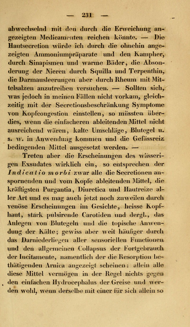 abwecliselad mit th^ii durch die Erweichung an- gezeigten 3Iedicam('3iten reichen könnte. — Die Haiitsecretioii würde icli durch die ohnehin ange- zeigten Animoniimipräjiarate nnd den Kamplier, durch Sinapismen und warme Bäder, die Abson- derung der Nieren durch Squilla und Terpentliin, die Darmausleerungen aber durch Rheum mit Mit- telsalzen anzutreiben versuchen. — Sollten sich^ was jedoch in meinen Fällen nicht vorkam^ gleich- zeitig mit der Secretionsbeschränkung Symptome von Kopfcougestion einstellen, so müssten über- dies, wenn die einfacheren ableitenden IMittel nicht ausreichend wären, kalte Umschläge, Blutegel u. s. w. in Anwendung kommen und die GefässreiÄ bedüigenden JMittel ausgesetzt werden. — Treten aber die Erscheinungen des wässeri- gen Exsudates wirklich ein, so entsprechen der Indlca11 o inorhi zwar alle die Secretionen an- spornenden und vom Kopie ableitenden Mittel, die kräftigsten Purgantia, Diuretica und Hautreize al- ler Art und es mag auch jetzt noch zuweilen durch venöse Erscheinungen im Gesichte, heisse Kopf- haut, stärk pidsirende Carotideu und dergl., das Anlegen von Blutegeln luid die topische Anwen- dung der Kälte; geinss aber weit häufiger durch das Darniederlit'gcn aller sensoriellen Finictionen und den allgemeinen Collapsus der Fortgebrauck der Incitamente, namentlich der die Resorption be- thätigenden Arnica angezeigt scheinen: allein alle diese Mittel vermögen in der Regel nichts gegen den einfachen Hydrocephalus der Greise und wer- den wohl, wenn derselbe mit einer für sich allein so