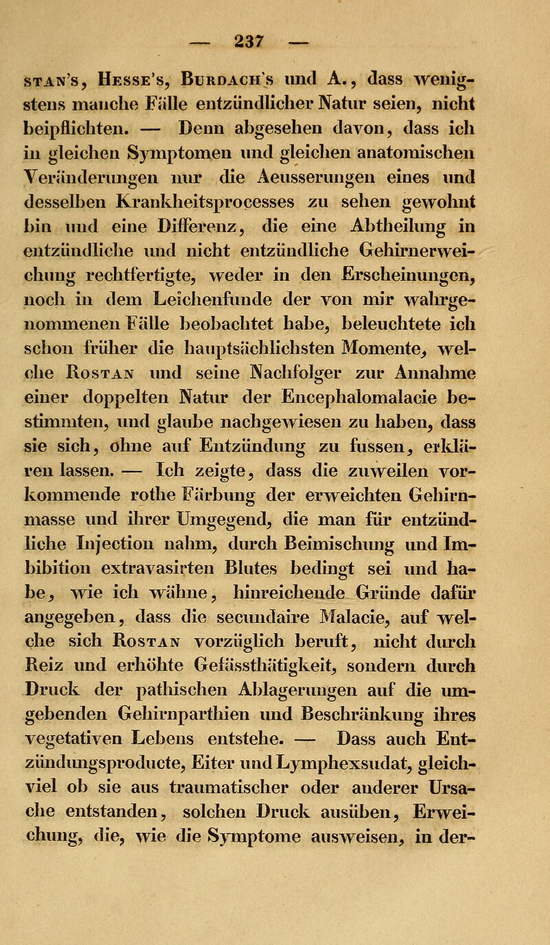 stan's, Hesse's, Burdach's und A., dass wenig- stens manche Fülle entzündlicher Natur seien, nicht beipflichten. — Denn abgesehen davon, dass ich in gleichen Symptomen und gleichen anatomischen Veränderungen nur die Aeusserungen eines und desselben Krankheitsprocesses zu sehen gewohnt bin und eine Diflerenz, die eine Abtheilung in entzündliche und nicht entzündliche Gehirnerwei- chung rechtfertigte, weder in den Erscheinungen, noch in dem Leichenfunde der von mir walu'ge- nommenen Fälle beobachtet habe, beleuchtete ich schon früher die hauptsächlichsten Momente^ wel- che RosTAN imd seine Nachfolger zur Annahme einer doppelten Natur der Encephalomalacie be- stimmten, und glaube nachgewiesen zu haben, dass sie sich, ohne auf Entzündung zu fussen, ei*Ma- ren lassen. — Ich zeigte, dass die zuweilen vor- kommende rothe Färbung der erweichten Gehirn- masse und ihrer Umgegend, die man für entzünd- liche Injection nahm, durch Beimischung und Im- bibition extravasirten Blutes bedingt sei und ha- be^ wie ich wähne, hinreichende Gründe dafür angegeben, dass die secundaire Malacie, auf wel- che sich RosTAN vorzüglich beruft, nicht durch Reiz und erhöhte Gefässtliätigkeit, sondern durch Druck der pathischen Ablagerungen auf die um- gebenden Gehirnparthien und Beschränkung ihres vegetativen Lebens entstehe. — Dass auch Ent- zündmigsproducte, Eiter und Lymphexsudat, gleich- viel ob sie aus traumatischer oder anderer Ursa- che entstanden, solchen Druck ausüben, Erwei- chung, die, wie die Symptome ausweisen, in der-