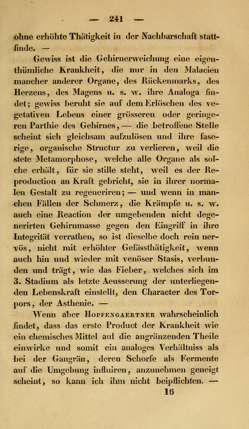 ohne erhöhte Thätigkeit in der Naohharschaft statt- finde. — Gewiss ist die Gehirnerweichung eine elgen- thümliche Krankheit, die nur in den Malacien mancher anderer Organe, des Rückenmarks, des Herzens, des Magens u. s. w, ihre Analoga fin- det ; gewiss heruht sie auf dem Erlöschen des ve- getativen Lehens einer grösseren oder geringe- ren Parthie des Gehirnes, — die hetroiFene Stelle scheint sich gleichsam aufzulösen imd ihre fase- rige, organische Structur zu verlieren, weil die stete Metamorphose, welche alle Organe als sol- che erhält, für sie stille steht, weil es der Re- pi'oduction an Kraft gehricht, sie in ihrer norma- len Gestalt zu regeneriren; — mid wenn in man- chen Fallen der Schmerz, die Krämpfe u. s. w. auch eine Reaction der umgebenden nicht dege- nerirten Gehirnmasse gegen den Eingriff in ihre Integrität verrathen, so ist dieselbe doch rein ner- vös, nicht mit erhöhter Gefässthätigkeit, wenn auch hin und wieder mit venöser Stasis, verbun- den und trägt, wie das Fieber, welches sich im 3. Stadium als letzte Aeusserung der imterliegen- <len Lebenskraft einstellt, den Character des Tor- pors, der Asthenie. — Wenn aber Hopfengaertner wahrscheinlich findet, dass das erste Product der Krankheit wie ein chemisches Mittel auf die angränzenden Tlieile einwirke und somit ein analoges Verhältniss als bei der Gangrän, deren Schorfe als Fermente auf die Umgebung iiifluiren, anzunehmen geneigt schemt, so kann ich ihm nicht beipflichten. — 16