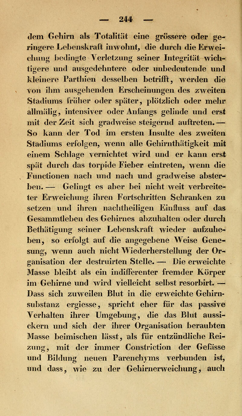 dem Gehirn als Totalität eine grössere oder ge- ringere Lel^enskraft inwohnt, die durch die Erwei- chung bedingte Verletzung seiner Integrität wich- tigere und ausgedehntere oder unbedeutende und kleinere Parthien desselben betrifft, werden die von ihm ausgehenden Erscheinungen des zweiten Stadiums früher oder später, plötzlich oder mehr allmälig, intensiver oder Anfangs gelinde und erst mit der Zeit sich gradweise steigernd auftreten. — So kann der Tod im ersten Insulte des zweiten Stadiums erfolgen, wenn alle Gehirnthätigkeit mit einem Schlage vernichtet wird und er kann erst spät durch das torpide Fieber euxtreten, wenn die Functionen nach und nach und grad^veise abster- ben. — Gelingt es aber bei nicht weit verbreite- ter Erweichimg ihren Fortschritten Schranken zu setzen und ihren nachtheiligen Einiluss auf das Gesammtleben des Gehirnes abzuhalten oder durch Bethätigmig seiner Lebenskraft wieder aufzuhe- ben, so erfolgt auf die angegebene Weise Gene- sung, wenn auch nicht Wiederherstellung der Or- ganisation der destruirten Stelle. — Die erweichte Masse bleibt als ein indifferenter fremder Körper im Gehirne und wird vielleicht selbst resorbirt. — Dass sich zuweilen Blut in die erweichte Gehirn- substanz ergiesse, spricht eher für das passive Verhalten ihrer Umgebung, die das Blut aussi- ckern und sich der ihrer Organisation beraubten Masse beimischen lässt, als für entzündliche Rei- zung, mit der immer Constriction der Gefässe und Bildung neuen Parenchyms verbunden ist, und dass, wie zu der Gehirncrweiclumg, auch