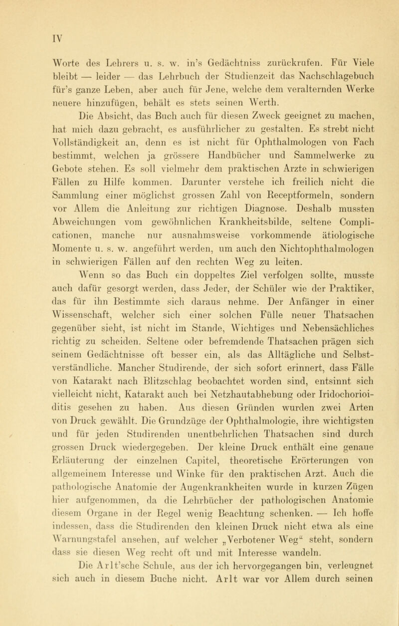 Worte des Lehrers u. s. w. in's Gedächtniss zurückrufen. Für Viele bleibt — leider — das Lehrbuch der Studienzeit das Nachschlagebuch für's ganze Leben, aber auch für Jene, welche dem veralternden Werke neuere hinzufügen, behält es stets seinen Werth. Die Absicht, das Buch auch für diesen Zweck geeignet zu machen, hat mich dazu gebracht, es ausführlicher zu gestalten. Es strebt nicht Vollständigkeit an, denn es ist nicht für Ophthalmologen von Fach bestimmt, welchen ja grössere Handbücher und Sammelwerke zu Gebote stehen. Es soll vielmehr dem praktischen Arzte in schwierigen Fällen zu Hilfe kommen. Darunter verstehe ich freilich nicht die Sammlung einer möglichst grossen Zahl von Receptformeln, sondern vor Allem die Anleitung zur richtigen Diagnose. Deshalb mussten Abweichungen vom gewöhnlichen Krankheitsbilde, seltene Compli- cationen, manche nur ausnahmsweise vorkommende ätiologische Momente u. s. w. angeführt werden, um auch den NichtOphthalmologen in schwierigen Fällen auf den rechten Weg zu leiten. Wenn so das Buch ein doppeltes Ziel verfolgen sollte, musste auch dafür gesorgt werden, dass Jeder, der Schüler wie der Praktiker, das für ihn Bestimmte sich daraus nehme. Der Anfänger in einer Wissenschaft, welcher sich einer solchen Fülle neuer Thatsachen gegenüber sieht, ist nicht im Stande, Wichtiges und Nebensächliches richtig zu scheiden. Seltene oder befremdende Thatsachen prägen sich seinem Gedächtnisse oft besser ein, als das Alltägliche und Selbst- verständliche. Mancher Studirende, der sich sofort erinnert, dass Fälle von Katarakt nach Blitzschlag beobachtet worden sind, entsinnt sich vielleicht nicht, Katarakt auch bei Netzhautabhebung oder Iridochorioi- ditis gesehen zu haben. Aus diesen Gründen wurden zwei Arten von Druck gewählt. Die Grundzüge der Ophthalmologie, ihre wichtigsten und für jeden Studirenden unentbehrlichen Thatsachen sind durch grossen Druck wiedergegeben. Der kleine Druck enthält eine genaue Erläuterung der einzelnen Capitel, theoretische Erörterungen von allgemeinem Interesse und Winke für den praktischen Arzt. Auch die pathologische Anatomie der Augenkrankheiten wurde in kurzen Zügen hier aufgenommen, da die Lehrbücher der pathologischen Anatomie diesem Organe in der Regel wenig Beachtung schenken. — Ich hoffe indessen, dass die Studirenden den kleinen Druck nicht etwa als eine Warnungstafel ansehen, auf welcher „Verbotener Weg steht, sondern dass sie diesen Weg recht oft und mit Interesse wandeln. Die Arlt'sche Schule, aus der ich hervorgegangen bin, verleugnet sich auch in diesem Buche nicht. Arlt war vor Allem durch seinen