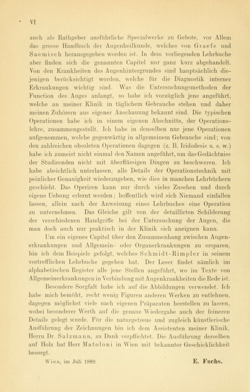 auch als Rathgeber ausführliche Specialwerke zu Gebote, vor Allem das grosse Handbuch der Augenheilkunde, welches von Graefe und Saemisch herausgegeben worden ist. In dein vorliegenden Lehrbuche aber finden sich die genannten Capitel nur ganz kurz abgehandelt. Von den Krankheiten des Augenhintergrundes sind hauptsächlich die- jenigen berücksichtigt worden, welche für die Diagnostik interner Erkrankungen wichtig sind. Was die Untersuchungsmethoden der Function des Auges anlangt, so habe ich vorzüglich jene angeführt, welche an meiner Klinik in täglichem Gebrauche stehen und daher meinen Zuhörern aus eigener Anschauung bekannt sind. Die typischen Operationen habe ich in einem eigenen Abschnitte, der Operations- lehre, zusammengestellt. Ich habe in denselben nur jene Operationen aufgenommen, welche gegenwärtig in allgemeinem Gebrauche sind; von den zahlreichen obsoleten Operationen dagegen (z. B. Iridodesis u. s. w.) habe ich zumeist nicht einmal den Namen angeführt, um das Gedächtniss der Studirenden nicht mit überflüssigen Dingen zu beschweren. Ich habe absichtlich unterlassen, alle Details der Operationstechnik mit peinlicher Genauigkeit wiederzugeben, wie dies in manchen Lehrbüchern geschieht. Das Operiren kann nur durch vieles Zusehen und durch eigene Uebung erlernt werden; hoffentlich wird sich Niemand einfallen lassen, allein nach der Anweisung eines Lehrbuches eine Operation zu unternehmen. Das Gleiche gilt von der detaillirten Schilderung der verschiedenen Handgriffe bei der Untersuchung der Augen, die man doch auch nur praktisch in der Klinik sich aneignen kann. Um ein eigenes Capitel über den Zusammenhang zwischen Augen- erkrankungen und Allgemein- oder Organerkrankungen zu ersparen, bin ich dem Beispiele gefolgt, welches Schmidt-Rimpler in seinem vortrefflichen Lehrbuche gegeben hat. Der Leser findet nämlich im alphabetischen Register alle jene Stellen angeführt, wo im Texte von A1 Igemeinerkrankungen in Verbindung mit Augenkrankheiten die Rede ist. Besondere Sorgfalt habe ich auf die Abbildungen verwendet. Ich habe mich bemüht, recht wenig Figuren anderen Werken zu entlehnen, dagegen möglichst viele nach eigenen Präparaten herstellen zu lassen, wobei besonderer Werth auf die genaue Wiedergabe auch der feineren Details gelegt wurde. Für die naturgetreue und zugleich künstlerische Ausführung der Zeichnungen bin ich dem Assistenten meiner Klinik. Herrn Dr. Salzmann, zu Dank verpflichtet. Die Ausführung derselben auf Holz hat Herr Matoloni in Wien mit bekannter Geschicklichkeit besorgt. Wien, im Juli 1889. E. Fliclis.