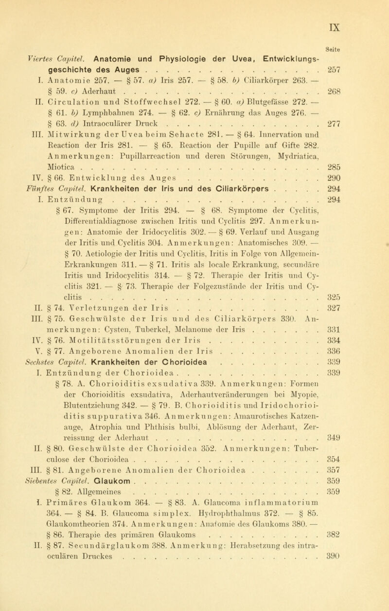 Seite Viertes Capitel. Anatomie und Physiologie der Uvea, Entwicklungs- geschichte des Auges 257 I. Anatomie 257. — § 57. a) Iris 257. — § 58. b) Ciliarkörper 263. — § 59. c) Aderhaut 268 II. Circulation und Stoffwechsel 272. — § 60. a) Blutgefässe 272. — § 61. b) Lymphbahnen 274. — § 62. c) Ernährung das Auges 276. — § 63. d) Intraoculärer Druck 277 III. Mitwirkung der Uvea beim Sehacte 281. — §64. Innervation und Reaction der Iris 281. — § 65. Reaction der Pupille auf Gifte 282. Anmerkungen: Pupillarreaction und deren Störungen, Mydriatica, Miotica 285 IV. §66. Entwicklung des Auges 290 Fünftes Capitel. Krankheiten der Iris und des Ciliarkörpers 294 I. Entzündung 294 § 67. Symptome der Iritis 294. — § 68. Symptome der Cyclitis, Differentialdiagnose zwischen Iritis und Cyclitis 297. Anmerkun- gen: Anatomie der Iridocyclitis 302. — § 69. Verlauf und Ausgang der Iritis und Cyclitis 304. Anmerkungen: Anatomisches 309. — § 70. Aetiologie der Iritis und Cyclitis, Iritis in Folge von Allgemein- Erkrankungen 311. — §71. Iritis als locale Erkrankung, secundäre Iritis und Iridocyclitis 314. — § 72. Therapie der Iritis und Cy- clitis 321. — § 73. Therapie der Folgezustände der Iritis und Cy- clitis 325 IL §74. Verletzungen der Iris 327 III. §75. Geschwülste der Iris und des Ciliarkörpers 330. An- merkungen: Cysten, Tuberkel, Melanome der Iris 331 IV. §76. Motilitätsstörungen der Iris 334 V. § 77. Angeborene Anomalien der Iris 336 Sechstes Capitel. Krankheiten der Chorioidea 339 I. Entzündung der Chorioidea 339 §78. A. Chorioiditis exsudativa 339. Anmerkungen: Formen der Chorioiditis exsudativa, Aderhautveränderungen bei Myopie, Blutentziehung 342. — § 79. B. Chorioiditis und Iridochorioi- ditis suppurativa 346. Anmerkungen: Amaurotisches Katzen- auge, Atrophia und Phthisis bulbi, Ablösung der Aderhaut, Zer- reissung der Aderhaut 349 IL §80. Geschwülste der Chorioidea 352. Anmerkungen: Tuber- culose der Chorioidea 354 III. §81. Angeborene Anomalien der Chorioidea 357 Siebentes Capitel. Glaukom 359 § 82. Allgemeines 359 I. Primäres Glaukom 364. — § 83. A. Glaucoma inflammatorium 364. — § 84. B. Glaucoma simplex. Hydrophthalmus 372. — § 85. Glaukomtheorien 374. Anmerkungen: Anatomie des Glaukoms 380. — § 86. Therapie des primären Glaukoms 382 IL §87. Secundärglaukom 388. Anmerkung: Herabsetzung des intra- oculären Druckes 390