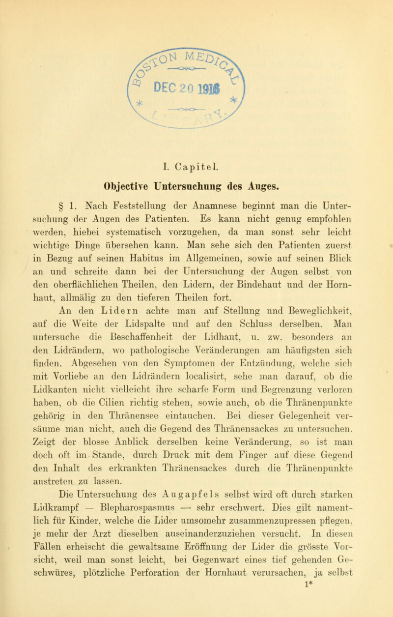 I. Capitel. Objective Untersuchung des Auges. § 1. Nach Feststellung der Anamnese beginnt man die Unter- suchung der Augen des Patienten. Es kann nicht genug empfohlen werden, hiebei systematisch vorzugehen, da man sonst sehr leicht wichtige Dinge übersehen kann. Man sehe sich den Patienten zuerst in Bezug auf seinen Habitus im Allgemeinen, sowie auf seinen Blick an und schreite dann bei der Untersuchung der Augen selbst von den oberflächlichen Theilen, den Lidern, der Bindehaut und der Horn- haut, allmälig zu den tieferen Theilen fort. An den Lidern achte man auf Stellung und Beweglichkeit, auf die Weite der Lidspalte und auf den Schluss derselben. Man untersuche die Beschaffenheit der Lidhaut, u. zw. besonders an den Lidrändern, wo pathologische Veränderungen am häufigsten sich finden. Abgesehen von den Symptomen der Entzündung, welche sich mit Vorliebe an den Lidrändern localisirt, sehe man darauf, ob die Lidkanten nicht vielleicht ihre scharfe Form und Begrenzung verloren haben, ob die Cilien richtig stehen, sowie auch, ob die Thränenpunkte gehörig in den Thränensee eintauchen. Bei dieser Gelegenheit ver- säume man nicht, auch die Gegend des Thränensackes zu untersuchen. Zeigt der blosse Anblick derselben keine Veränderung, so ist man doch oft im Stande, durch Druck mit dem Finger auf diese Gegend den Inhalt des erkrankten Thränensackes durch die Thränenpunkte austreten zu lassen. Die Untersuchung des Augapfels selbst wird oft durch starken Lidkrampf — Blepharospasmus — sehr erschwert. Dies gilt nament- lich für Kinder, welche die Lider umsomehr zusammenzupressen pflegen, je mehr der Arzt dieselben auseinanderzuziehen versucht. In diesen Fällen erheischt die gewaltsame Eröffnung der Lider die grösste Vor- sicht, weil man sonst leicht, bei Gegenwart eines tief gehenden Ge- schwüres, plötzliche Perforation der Hornhaut verursachen, ja selbst 1*