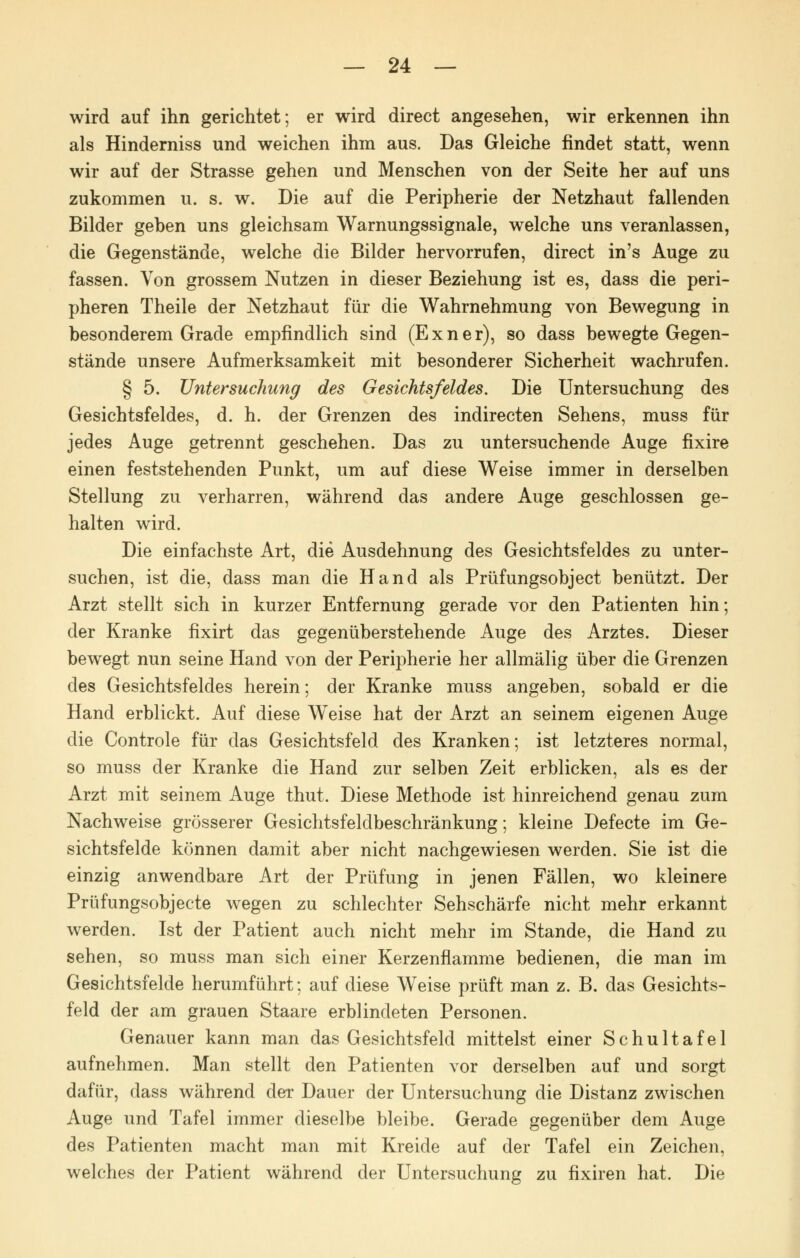 wird auf ihn gerichtet; er wird direct angesehen, wir erkennen ihn als Hinderniss und weichen ihm aus. Das Gleiche findet statt, wenn wir auf der Strasse gehen und Menschen von der Seite her auf uns zukommen u. s. w. Die auf die Peripherie der Netzhaut fallenden Bilder geben uns gleichsam Warnungssignale, welche uns veranlassen, die Gegenstände, welche die Bilder hervorrufen, direct in's Auge zu fassen. Von grossem Nutzen in dieser Beziehung ist es, dass die peri- pheren Theile der Netzhaut für die Wahrnehmung von Bewegung in besonderem Grade empfindlich sind (Exner), so dass bewegte Gegen- stände unsere Aufmerksamkeit mit besonderer Sicherheit wachrufen. § 5. Untersuchung des Gesichtsfeldes. Die Untersuchung des Gesichtsfeldes, d. h. der Grenzen des indirecten Sehens, muss für jedes Auge getrennt geschehen. Das zu untersuchende Auge fixire einen feststehenden Punkt, um auf diese Weise immer in derselben Stellung zu verharren, während das andere Auge geschlossen ge- halten wird. Die einfachste Art, die Ausdehnung des Gesichtsfeldes zu unter- suchen, ist die, dass man die Hand als Prüfungsobject benützt. Der Arzt stellt sich in kurzer Entfernung gerade vor den Patienten hin; der Kranke fixirt das gegenüberstehende Auge des Arztes. Dieser bewegt nun seine Hand von der Peripherie her allmälig über die Grenzen des Gesichtsfeldes herein; der Kranke muss angeben, sobald er die Hand erblickt. Auf diese W'eise hat der Arzt an seinem eigenen Auge die Controle für das Gesichtsfeld des Kranken; ist letzteres normal, so muss der Kranke die Hand zur selben Zeit erblicken, als es der Arzt mit seinem Auge thut. Diese Methode ist hinreichend genau zum Nachweise grösserer Gesichtsfeldbeschränkung; kleine Defecte im Ge- sichtsfelde können damit aber nicht nachgewiesen werden. Sie ist die einzig anwendbare Art der Prüfung in jenen Fällen, wo kleinere Prüfungsobjecte wegen zu schlechter Sehschärfe nicht mehr erkannt werden. Ist der Patient auch nicht mehr im Stande, die Hand zu sehen, so muss man sich einer Kerzenflamme bedienen, die man im Gesichtsfelde herumführt; auf diese Weise prüft man z. B. das Gesichts- feld der am grauen Staare erblindeten Personen. Genauer kann man das Gesichtsfeld mittelst einer Schultafel aufnehmen. Man stellt den Patienten vor derselben auf und sorgt dafür, dass während der Dauer der Untersuchung die Distanz zwischen Auge und Tafel immer dieselbe bleibe. Gerade gegenüber dem Auge des Patienten macht man mit Kreide auf der Tafel ein Zeichen, welches der Patient während der Untersuchung zu fixiren hat. Die