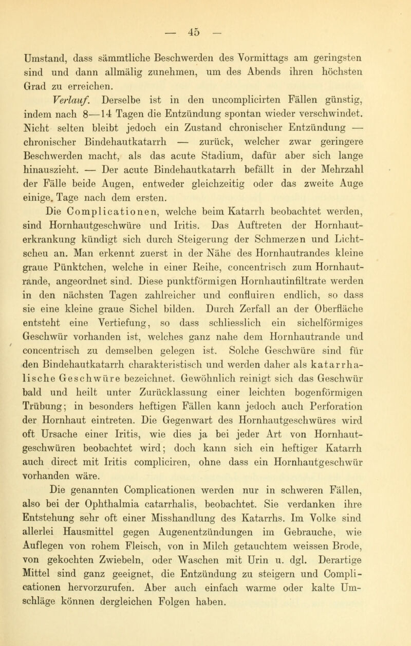 Umstand, dass sämmtliche Beschwerden des Vormittags am geringsten sind und dann allmälig zunehmen, um des Abends ihren höchsten Grad zu erreichen. Verlauf. Derselbe ist in den uncomplicirten Fällen günstig, indem nach 8—14 Tagen die Entzündung spontan wieder verschwindet. Nicht selten bleibt jedoch ein Zustand chronischer Entzündung — chronischer Bindehautkatarrh — zurück, welcher zwar geringere Beschwerden macht, als das acute Stadium, dafür aber sich lange hinauszieht. — Der acute Bindehautkatarrh befällt in der Mehrzahl der Fälle beide Augen, entweder gleichzeitig oder das zweite Auge einige. Tage nach dem ersten. Die Complicationen, welche beim Katarrh beobachtet werden, sind Hornhautgeschwüre und Iritis. Das Auftreten der Hornhaut- erkrankung kündigt sich durch Steigerung der Schmerzen und Licht- scheu an. Man erkennt zuerst in der Nähe des Hornhautrandes kleine graue Pünktchen, welche in einer Reihe, concentrisch zum Hornhaut- rande, angeordnet sind. Diese punktförmigen Hornhautinfiltrate werden in den nächsten Tagen zahlreicher und confluiren endlich, so dass sie eine kleine graue Sichel bilden. Durch Zerfall an der Oberfläche entsteht eine Vertiefung, so dass schliesslich ein sichelförmiges Geschwür vorhanden ist, welches ganz nahe dem Hornhautrande und concentrisch zu demselben gelegen ist. Solche Geschwüre sind für den Bindehautkatarrh charakteristisch und werden daher als katarrha- lische Geschwüre bezeichnet. Gewöhnlich reinigt sich das Geschwür bald und heilt unter Zurücklassung einer leichten bogenförmigen Trübung; in besonders heftigen Fällen kann jedoch auch Perforation der Hornhaut eintreten. Die Gegenwart des Hornhautgeschwüres wird oft Ursache einer Iritis, wie dies ja bei jeder Art von Hornhaut- geschwüren beobachtet wird; doch kann sich ein heftiger Katarrh auch direct mit Iritis compliciren, ohne dass ein Hornhautgeschwür vorhanden wäre. Die genannten Complicationen werden nur in schweren Fällen, also bei der Ophthalmia catarrhalis, beobachtet. Sie verdanken ihre Entstehung sehr oft einer Misshandlung des Katarrhs. Im Volke sind allerlei Hausmittel gegen Augenentzündungen im Gebrauche, wie Auflegen von rohem Fleisch, von in Milch getauchtem weissen Brode, von gekochten Zwiebeln, oder Waschen mit Urin u. dgl. Derartige Mittel sind ganz geeignet, die Entzündung zu steigern und Compli- cationen hervorzurufen. Aber auch einfach warme oder kalte Um- schläge können dergleichen Folgen haben.