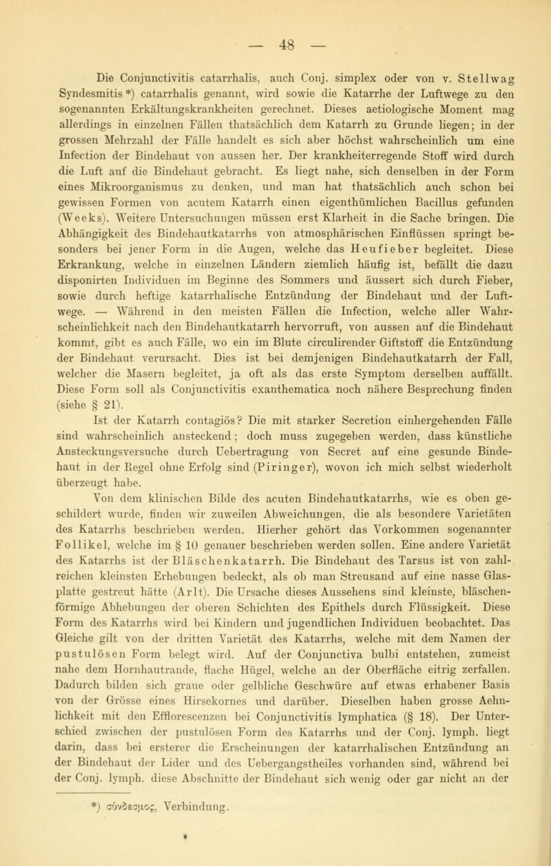 Die Conjunctivitis catarrhalis, auch Conj. simplex oder von v. Stellwag Syndesmitis *) catarrhalis genannt, wird sowie die Katarrhe der Luftwege zu den sogenannten Erkältungskrankheiten gerechnet. Dieses aetiologische Moment mag allerdings in einzelnen Fällen thatsächlich dem Katarrh zu Grunde liegen; in der grossen Mehrzahl der Fälle handelt es sich aber höchst wahrscheinlich um eine Infection der Bindehaut von aussen her. Der krankheiterregende Stoff wird durch die Luft auf die Bindehaut gebracht. Es liegt nahe, sich denselben in der Form eines Mikroorganismus zu denken, und man hat thatsächlich auch schon bei gewissen Formen von acutem Katarrh einen eigenthümlichen Bacillus gefunden (Weeks). Weitere Untersuchungen müssen erst Klarheit in die Sache bringen. Die Abhängigkeit des Bindehautkatarrhs von atmosphärischen Einflüssen springt be- sonders bei jener Form in die Augen, welche das Heufieber begleitet. Diese Erkrankung, welche in einzelnen Ländern ziemlich häufig ist, befällt die dazu disponirten Individuen im Beginne des Sommers und äussert sich durch Fieber, sowie durch heftige katarrhalische Entzündung der Bindehaut und der Luft- wege. — Während in den meisten Fällen die Infection, welche aller Wahr- scheinlichkeit nach den Bindehautkatarrh hervorruft, von aussen auf die Bindehaut kommt, gibt es auch Fälle, wo ein im Blute circulirender Giftstoff die Entzündung der Bindehaut verursacht. Dies ist bei demjenigen Bindehautkatarrh der Fall, welcher die Masern begleitet, ja oft als das erste Symptom derselben auffällt. Diese Form soll als Conjunctivitis exanthematica noch nähere Besprechung finden (siehe § 21). Ist der Katarrh contagiös? Die mit starker Secretion einhergehenden Fälle sind wahrscheinlich ansteckend; doch muss zugegeben werden, dass künstliche Ansteckungsversuche durch Uebertragung von Secret auf eine gesunde Binde- haut in der Regel ohne Erfolg sind (Piringer), wovon ich mich selbst wiederholt überzeugt habe. Von dem klinischen Bilde des acuten Bindehautkatarrhs, wie es oben ge- schildert wurde, finden wir zuweilen Abweichungen, die als besondere Varietäten des Katarrhs beschrieben werden. Hierher gehört das Vorkommen sogenannter Follikel, welche im § 10 genauer beschrieben werden sollen. Eine andere Varietät des Katarrhs ist der Bläschenkatarrh. Die Bindehaut des Tarsus ist von zahl- reichen kleinsten Erhebungen bedeckt, als ob man Streusand auf eine nasse Glas- platte gestreut hätte (Arlt). Die Ursache dieses Aussehens sind kleinste, bläschen- förmige Abhebungen der oberen Schichten des Epithels durch Flüssigkeit. Diese Form des Katarrhs wird bei Kindern und jugendlichen Individuen beobachtet. Das Gleiche gilt von der dritten Varietät des Katarrhs, welche mit dem Namen der pustulösen Form belegt wird. Auf der Conjunctiva bulbi entstehen, zumeist nahe dem Hornhautrande, flache Hügel, welche an der Oberfläche eitrig zerfallen. Dadurch bilden sich graue oder gelbliche Geschwüre auf etwas erhabener Basis von der Grösse eines Hirsekornes und darüber. Dieselben haben grosse Aehn- lichkeit mit den Efflorescenzen bei Conjunctivitis lymphatica (§ 18). Der Unter- schied zwischen der pustulösen Form des Katarrhs und der Conj. lymph. liegt darin, dass bei ersterer die Erscheinungen der katarrhalischen Entzündung an der Bindehaut der Lider und des Uebergangstheiles vorhanden sind, während bei der Conj. lymph. diese Abschnitte der Bindehaut sich wenig oder gar nicht an der *) oüvösajJLog, Verbindung.