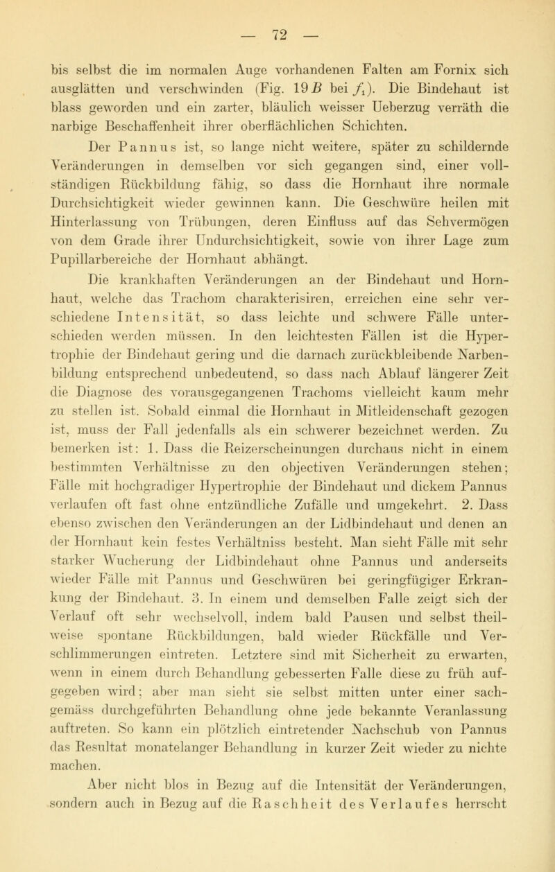 bis selbst die im normalen Auge vorhandenen Falten am Fornix sich ausglätten und verschwinden (Fig. 19B bei ft). Die Bindehaut ist blass geworden und ein zarter, bläulich weisser Ueberzug verräth die narbige Beschaffenheit ihrer oberflächlichen Schichten. Der Pannus ist, so lange nicht weitere, später zu schildernde Veränderungen in demselben vor sich gegangen sind, einer voll- ständigen Rückbildung fähig, so dass die Hornhaut ihre normale Durchsichtigkeit wieder gewinnen kann. Die Geschwüre heilen mit Hinterlassung von Trübungen, deren Einfluss auf das Sehvermögen von dem Grade ihrer Undurchsichtigkeit, sowie von ihrer Lage zum Pupillarbereiche der Hornhaut abhängt. Die krankhaften Veränderungen an der Bindehaut und Horn- haut, welche das Trachom charakterisiren, erreichen eine sehr ver- schiedene Intensität, so dass leichte und schwere Fälle unter- schieden werden müssen. In den leichtesten Fällen ist die Hyper- trophie der Bindehaut gering und die darnach zurückbleibende Narben- bildung entsprechend unbedeutend, so dass nach Ablauf längerer Zeit die Diagnose des vorausgegangenen Trachoms vielleicht kaum mehr zu stellen ist. Sobald einmal die Hornhaut in Mitleidenschaft gezogen ist, muss der Fall jedenfalls als ein schwerer bezeichnet werden. Zu bemerken ist: 1. Dass die Reizerscheinungen durchaus nicht in einem bestimmten Verhältnisse zu den objectiven Veränderungen stehen; Fälle mit hochgradiger Hypertrophie der Bindehaut und dickem Pannus verlaufen oft fast ohne entzündliche Zufälle und umgekehrt. 2. Dass ebenso zwischen den Veränderungen an der Lidbindehaut und denen an der Hornhaut kein festes Verhältniss besteht. Man sieht Fälle mit sehr starker Wucherung der Lidbindehaut ohne Pannus und anderseits wieder Fälle mit Pannus und Geschwüren bei geringfügiger Erkran- kung der Bindehaut. 3. In einem und demselben Falle zeigt sich der Verlauf oft sehr wechselvoll, indem bald Pausen und selbst theil- weise spontane Rückbildungen, bald wieder Rückfälle und Ver- schlimmerungen eintreten. Letztere sind mit Sicherheit zu erwarten, wenn in einem durch Behandlung gebesserten Falle diese zu früh auf- gegeben wird; aber man sieht sie selbst mitten unter einer sach- gemäss durchgeführten Behandlung ohne jede bekannte Veranlassung auftreten. So kann ein plötzlich eintretender Nachschub von Pannus das Resultat monatelanger Behandlung in kurzer Zeit wieder zu nichte machen. Aber nicht blos in Bezug auf die Intensität der Veränderungen, sondern auch in Bezug auf die Raschheit des Verlaufes herrscht