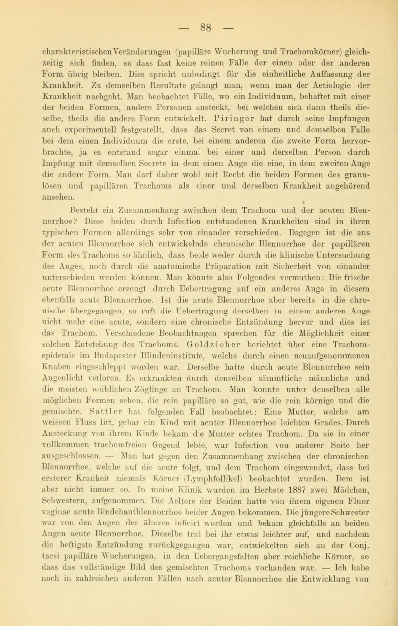 charakteristischen Veränderungen (papilläre Wucherung und Trachomkörner) gleich- zeitig sich finden, so dass fast keine reinen Fälle der einen oder der anderen Form übrig bleiben. Dies spricht unbedingt für die einheitliche Auffassung der Krankheit. Zu demselben Resultate gelangt man, wenn man der Aetiologie der Krankheit nachgeht. Man beobachtet Fälle, wo ein Individuum, behaftet mit einer der beiden Formen, andere Personen ansteckt, bei welchen sich dann theils die- selbe, theils die andere Form entwickelt. Piringer hat durch seine Impfungen auch experimentell festgestellt, dass das Secret von einem und demselben Falle bei dem einen Individuum die erste, bei einem anderen die zweite Form hervor- brachte, ja es entstand sogar einmal bei einer und derselben Person durch Impfung mit demselben Secrete in dem einen Auge die eine, in dem zweiten Auge die andere Form. Man darf daher wohl mit Recht die beiden Formen des granu- lösen und papillären Trachoms als einer und derselben Krankheit angehörend ansehen. i Besteht ein Zusammenhang zwischen dem Trachom und der acuten Blen- norrhoe? Diese beiden durch Infection entstandenen Krankheiten sind in ihren typischen Formen allerdings sehr von einander verschieden. Dagegen ist die aus der acuten Blennorrhoe sich entwickelnde chronische Blennorrhoe der papillären Form des Trachoms so ähnlich, dass beide weder durch die klinische Untersuchung des Auges, noch durch die anatomische Präparation mit Sicherheit von einander unterschieden werden können. Man könnte also Folgendes vermuthen: Die frische acute Blennorrhoe erzeugt durch Uebertragung auf ein anderes Auge in diesem ebenfalls acute Blennorrhoe. Ist die acute Blennorrhoe aber bereits in die chro- nische übergegangen, so ruft die Uebertragung derselben in einem anderen Auge nicht mehr eine acute, sondern eine chronische Entzündung hervor und dies ist das Trachom. Verschiedene Beobachtungen sprechen für die Möglichkeit einer solchen Entstehung des Trachoms. Goldzieher berichtet über eine Trachom- epidemie im Budapester Blindeninstitute, welche durch einen neuaufgenommenen Knaben eingeschleppt worden war. Derselbe hatte durch acute Blennorrhoe sein Augenlicht verloren. Es erkrankten durch denselben sämmtliche männliche und die meisten weiblichen Zöglinge an Trachom. Man konnte unter denselben alle möglichen Formen sehen, die rein papilläre so gut, wie die rein körnige und die gemischte. Sattler hat folgenden Fall beobachtet: Eine Mutter, welche am weissen Fluss litt, gebar ein Kind mit acuter Blennorrhoe leichten Grades. Durch Ansteckung von ihrem Kinde bekam die Mutter echtes Trachom. Da sie in einer vollkommen trachomfreien Gegend lebte, war Infection von anderer Seite her ausgeschlossen. — Man hat gegen den Zusammenhang zwischen der chronischen Blennorrhoe, welche auf die acute folgt, und dem Trachom eingewendet, dass bei ersterer Krankeit niemals Körner (Lymphfollikel) beobachtet wurden. Dem ist aber nicht immer so. In meine Klinik wurden im Herbste 1887 zwei Mädchen, Schwestern, aufgenommen. Die Aeltere der Beiden hatte von ihrem eigenen Fluor vaginae acute Bindehautblennorrhoe beider Augen bekommen. Die jüngere Schwester war von den Augen der älteren inficirt worden und bekam gleichfalls an beiden Augen acute Blennorrhoe. Dieselbe trat bei ihr etwas leichter auf, und nachdem die heftigste Entzündung zurückgegangen war, entwickelten sich an der Conj. tarsi papilläre Wucherungen, in den Uebergangsfalten aber reichliche Körner, so dass das vollständige Bild des gemischten Trachoms vorhanden war. — Ich habe noch in zahlreichen anderen Fällen nach acuter Blennorrhoe die Entwicklung von