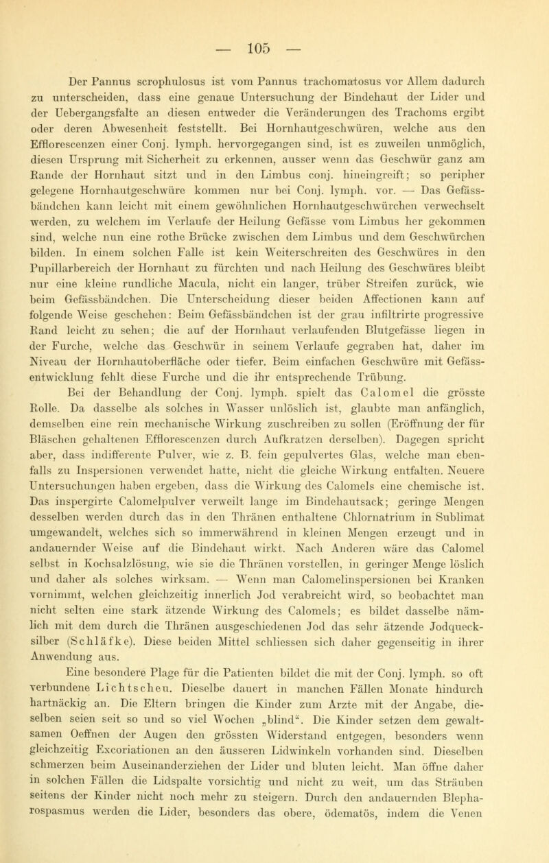 Der Pannus scrophulosus ist vom Pannus trachomatosus vor Allem dadurch zu unterscheiden, dass eine genaue Untersuchung der Bindehaut der Lider und der Uebergangsfalte an diesen entweder die Veränderungen des Trachoms ergibt oder deren Abwesenheit feststellt. Bei Hornhautgeschwüren, welche aus den Efflorescenzen einer Conj. lymph. hervorgegangen sind, ist es zuweilen unmöglich, diesen Ursprung mit Sicherheit zu erkennen, ausser wenn das Geschwür ganz am Rande der Hornhaut sitzt und in den Limbus conj. hineingreift; so peripher gelegene Hornhautgeschwüre kommen nur bei Conj. lymph. vor. — Das Gefäss- bändchen kann leicht mit einem gewöhnlichen Hornhautgeschwürchen verwechselt werden, zu welchem im Verlaufe der Heilung Gefässe vom Limbus her gekommen sind, welche nun eine rothe Brücke zwischen dem Limbus und dem Geschwürchen bilden. In einem solchen Falle ist kein Weiterschreiten des Geschwüres in den Pupillarbereich der Hornhaut zu fürchten und nach Heilung des Geschwüres bleibt nur eine kleine rundliche Macula, nicht ein langer, trüber Streifen zurück, wie beim Gefässbändchen. Die Unterscheidung dieser beiden Affectionen kann auf folgende Weise geschehen: Beim Gefässbändchen ist der grau infiltrirte progressive Rand leicht zu sehen; die auf der Hornhaut verlaufenden Blutgefässe liegen in der Furche, welche das Geschwür in seinem Verlaufe gegraben hat, daher im Niveau der Hornhautoberfläche oder tiefer. Beim einfachen Geschwüre mit Gefäss- entwicklung fehlt diese Furche und die ihr entsprechende Trübung. Bei der Behandlung der Conj. lymph. spielt das Calomel die grösste Rolle. Da dasselbe als solches in Wasser unlöslich ist, glaubte man anfänglich, demselben eine rein mechanische Wirkung zuschreiben zu sollen (Eröffnung der für Bläschen gehaltenen Efflorescenzen durch Aufkratzen derselben). Dagegen spricht aber, dass indifferente Pulver, wie z. B. fein gepulvertes Glas, welche man eben- falls zu Inspersionen verwendet hatte, nicht die gleiche Wirkung entfalten. Neuere Untersuchungen haben ergeben, dass die Wirkung des Calomels eine chemische ist. Das inspergirte Calomelpulver verweilt lange im Bindehautsack; geringe Mengen desselben werden durch das in den Thränen enthaltene Chlornatrium in Sublimat umgewandelt, welches sich so immerwährend in kleinen Mengen erzeugt und in andauernder Weise auf die Bindehaut wirkt. Nach Anderen wäre das Calomel selbst in Kochsalzlösung, wie sie die Thränen vorstellen, in geringer Menge löslich und daher als solches wirksam. — Wenn man Calomelinspersionen bei Kranken vornimmt, welchen gleichzeitig innerlich Jod verabreicht wird, so beobachtet man nicht selten eine stark ätzende Wirkung des Calomels; es bildet dasselbe näm- lich mit dem durch die Thränen ausgeschiedenen Jod das sehr ätzende Jodqueck- silber (Schläfke). Diese beiden Mittel schliessen sich daher gegenseitig in ihrer Anwendung aus. Eine besondere Plage für die Patienten bildet die mit der Conj. lymph. so oft verbundene Lichtscheu. Dieselbe dauert in manchen Fällen Monate hindurch hartnäckig an. Die Eltern bringen die Kinder zum Arzte mit der Angabe, die- selben seien seit so und so viel Wochen „blind. Die Kinder setzen dem gewalt- samen Oeffnen der Augen den grössten Widerstand entgegen, besonders wenn gleichzeitig Excoriationen an den äusseren Lidwinkeln vorhanden sind. Dieselben schmerzen beim Auseinanderziehen der Lider und bluten leicht. Man öffne daher in solchen Fällen die Lidspalte vorsichtig und nicht zu weit, um das Sträuben seitens der Kinder nicht noch mehr zu steigern. Durch den andauernden Blepha- rospasmus werden die Lider, besonders das obere, ödematös, indem die Venen