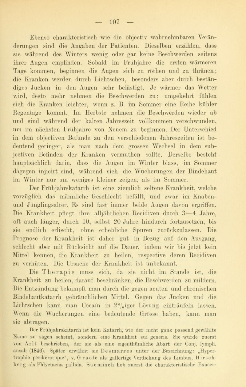 Ebenso charakteristisch wie die objectiv wahrnehmbaren Verän- derungen sind die Angaben der Patienten. Dieselben erzählen, dass sie während des Winters wenig oder gar keine Beschwerden seitens ihrer Augen empfinden. Sobald im Frühjahre die ersten wärmeren Tage kommen, beginnen die Augen sich zu röthen und zu thränen; die Kranken werden durch Lichtscheu, besonders aber durch bestän- diges Jucken in den Augen sehr belästigt. Je wärmer das Wetter wird, desto mehr nehmen die Beschwerden zu; umgekehrt fühlen sich die Kranken leichter, wenn z. B. im Sommer eine Reihe kühler Regentage kommt. Im Herbste nehmen die Beschwerden wieder ab und sind während der kalten Jahreszeit vollkommen verschwunden, um im nächsten Frühjahre von Neuem zu beginnen. Der Unterschied in dem objectiven Befunde zu den verschiedenen Jahreszeiten ist be- deutend geringer, als man nach dem grossen Wechsel in dem sub- jectiven Befinden der Kranken vermuthen sollte. Derselbe besteht hauptsächlich darin, dass die Augen im Winter Mass, im Sommer dagegen injicirt sind, während sich die Wucherungen der Bindehaut im Winter nur um weniges kleiner zeigen, als im Sommer. Der Früh Jahrskatarrh ist eine ziemlich seltene Krankheit, welche vorzüglich das männliche Geschlecht befällt, und zwar im Knaben- und Jünglingsalter. Es sind fast immer beide Augen davon ergriffen. Die Krankheit pflegt ihre alljährlichen Recidiven durch 3—4 Jahre, oft auch länger, durch 10, selbst 20 Jahre hindurch fortzusetzen, bis sie endlich erlischt, ohne erhebliche Spuren zurückzulassen. Die Prognose der Krankheit ist daher gut in Bezug auf den Ausgang, schlecht aber mit Rücksicht auf die Dauer, indem wir bis jetzt kein Mittel kennen, die Krankheit zu heilen, respective deren Recidiven zu verhüten. Die Ursache der Krankheit ist unbekannt. Die Therapie muss sich, da sie nicht im Stande ist, die Krankheit zu heilen, darauf beschränken, die Beschwerden zu mildern. Die Entzündung bekämpft man durch die gegen acuten und chronischen Bindehautkatarrh gebräuchlichen Mittel. Gegen das Jucken und die Lichtscheu kann man Cocain in 2°/0iger Lösung einträufeln lassen. Wenn die Wucherungen eine bedeutende Grösse haben, kann man sie abtragen. Der Frühjahrskatarrh ist kein Katarrh, wie der nicht ganz passend gewählte Name zu sagen scheint, sondern eine Krankheit sui generis. Sie wurde zuerst von Arlt beschrieben, der sie als eine eigenthümliche Abart der Conj. lymph. ansah (1846). Später erwähnt sie Desmarres unter der Bezeichnung: „Hyper- trophie perikeratique, v. Graefe als gallertige Verdickung des Limbus, Hirsch- berg als Phlyctaena pallida. Saemisch hob zuerst die charakteristische Exacer-