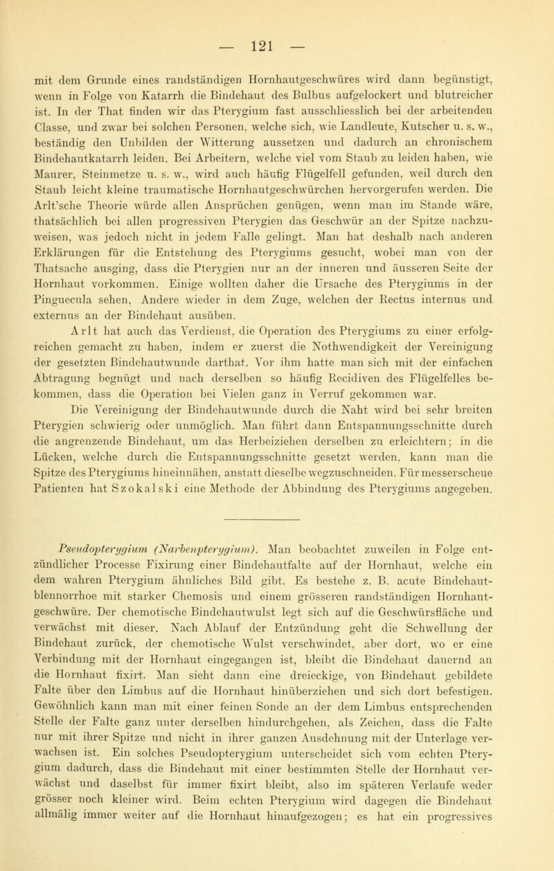 mit dem Grunde eines randständigen Hornhautgeschwüres wird dann begünstigt, wenn in Folge von Katarrh die Bindehaut des Bulbus aufgelockert und blutreicher ist. In der That finden wir das Pterygium fast ausschliesslich bei der arbeitenden Ciasse, und zwar bei solchen Personen, welche sich, wie Landleute, Kutscher u. s. w., beständig den Unbilden der Witterung aussetzen und dadurch an chronischem Bindehautkatarrh leiden. Bei Arbeitern, welche viel vom Staub zu leiden haben, wie Maurer, Steinmetze u. s. w., wird auch häufig Flügelfell gefunden, weil durch den Staub leicht kleine traumatische Hornhautgeschwürchen hervorgerufen werden. Die Arlt'sche Theorie würde allen Ansprüchen genügen, wenn man im Stande wäre, thatsächlich bei allen progressiven Pterygien das Geschwür an der Spitze nachzu- weisen, was jedoch nicht in jedem Falle gelingt. Man hat deshalb nach anderen Erklärungen für die Entstehung des Pterygiums gesucht, wobei man von der Thatsache ausging, dass die Pterygien nur an der inneren und äusseren Seite der Hornhaut vorkommen. Einige wollten daher die Ursache des Pterygiums in der Pinguecula sehen, Andere wieder in dem Zuge, welchen der Rectus internus und externus an der Bindehaut ausüben. Arlt hat auch das Verdienst, die Operation des Pterygiums zu einer erfolg- reichen gemacht zu haben, indem er zuerst die Notwendigkeit der Vereinigung der gesetzten Bindehautwunde darthat. Vor ihm hatte man sich mit der einfachen Abtragung begnügt und nach derselben so häufig Recidiven des Flügelfelles be- kommen, dass die Operation bei Vielen ganz in Verruf gekommen war. Die Vereinigung der Bindehautwunde durch die Naht wird bei sehr breiten Pterygien schwierig oder unmöglich. Man führt dann Entspannungssclmitte durch die angrenzende Bindehaut, um das Herbeiziehen derselben zu erleichtern; in die Lücken, welche durch die Entspannungssclmitte gesetzt werden, kann man die Spitze des Pterygiums hineinnähen, anstatt dieselbe wegzuschneiden. Für messerscheue Patienten hatSzokalski eine Methode der Abbindung des Pterygiums angegeben. Pseudopterygimn (Narbenpterygtum). Man beobachtet zuweilen in Folge ent- zündlicher Processe Fixirung einer Bindehautfalte auf der Hornhaut, welche ein dem wahren Pterygium ähnliches Bild gibt. Es bestehe z. B. acute Bindehaut- blennorrhoe mit starker Chemosis und einem grösseren randständigen Hornhaut- geschwüre. Der chemotische Bindehautwulst legt sich auf die Geschwürsfläche und verwächst mit dieser. Nach Ablauf der Entzündung geht die Schwellung der Bindehaut zurück, der chemotische Wulst verschwindet, aber dort, wo er eine Verbindung mit der Hornhaut eingegangen ist, bleibt die Bindehaut dauernd an die Hornhaut fixirt, Man sieht dann eine dreieckige, von Bindehaut gebildete Falte über den Limbus auf die Hornhaut hinüberziehen und sich dort befestigen. Gewöhnlich kann man mit einer feinen Sonde an der dem Limbus entsprechenden Stelle der Falte ganz unter derselben hindurchgehen, als Zeichen, dass die Falte nur mit ihrer Spitze und nicht in ihrer ganzen Ausdehnung mit der Unterlage ver- wachsen ist. Ein solches Pseudopterygium unterscheidet sich vom echten Ptery- gium dadurch, dass die Bindehaut mit einer bestimmten Stelle der Hornhaut ver- wächst und daselbst für immer fixirt bleibt, also im späteren Verlaufe weder grösser noch kleiner wird. Beim echten Pterygium wird dagegen die Bindehaut allmälig immer weiter auf die Hornhaut hinaufgezogen; es hat ein progressives