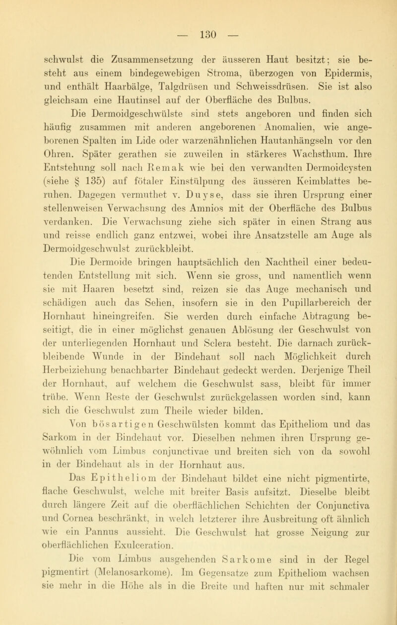 schwulst die Zusammensetzung der äusseren Haut besitzt; sie be- stellt aus einem bindegewebigen Stroma, überzogen von Epidermis, und enthält Haarbälge, Talgdrüsen und Schweissdrüsen. Sie ist also gleichsam eine Hautinsel auf der Oberfläche des Bulbus. Die Dermoidgeschwülste sind stets angeboren und finden sich häufig zusammen mit anderen angeborenen Anomalien, wie ange- borenen Spalten im Lide oder warzenähnlichen Hautanhängseln vor den Ohren. Später gerathen sie zuweilen in stärkeres Wachsthum. Ihre Entstehung soll nach Remak wie bei den verwandten Dermoidcysten (siehe § 135) auf fötaler Einstülpung des äusseren Keimblattes be- ruhen. Dagegen vermuthet v. Duyse, dass sie ihren Ursprung einer stellenweisen Verwachsung des Amnios mit der Oberfläche des Bulbus verdanken. Die Verwachsung ziehe sich später in einen Strang aus und reisse endlich ganz entzwei, wobei ihre Ansatzstelle am Auge als Dermoidgeschwulst zurückbleibt. Die Dermoide bringen hauptsächlich den Nachtheil einer bedeu- tenden Entstellung mit sich. Wenn sie gross, und namentlich wenn sie mit Haaren besetzt sind, reizen sie das Auge mechanisch und schädigen auch das Sehen, insofern sie in den Pupillarbereich der Hornhaut hineingreifen. Sie werden durch einfache Abtragung be- seitigt, die in einer möglichst genauen Ablösung der Geschwulst von der unterliegenden Hornhaut und Sclera besteht. Die darnach zurück- bleibende Wunde in der Bindehaut soll nach Möglichkeit durch Herbeiziehung benachbarter Bindehaut gedeckt werden. Derjenige Theil der Hornhaut, auf welchem die Geschwulst sass, bleibt für immer trübe. Wenn Reste der Geschwulst zurückgelassen worden sind, kann sich die Geschwulst zum Theile wieder bilden. Von bösartigen Geschwülsten kommt das Epitheliom und das Sarkom in der Bindehaut vor. Dieselben nehmen ihren Ursprung ge- wöhnlich vom Limbus conjunctivae und breiten sich von cla sowohl in der Bindehaut als in der Hornhaut aus. Das Epitheliom der Bindehaut bildet eine nicht pigmentirte, flache Geschwulst, welche mit breiter Basis aufsitzt. Dieselbe bleibt durch längere Zeit auf die oberflächlichen Schichten der Conjunctiva und Cornea beschränkt, in welch letzterer ihre Ausbreitung oft ähnlich wie ein Pannus aussieht. Die Geschwulst hat grosse Neigung zur oberflächlichen Exulceration. Die vom Limbus ausgehenden Sarkome sind in der Regel pigmentirt (Melanosarkome). Im Gegensatze zum Epitheliom wachsen sie mehr in die Höhe als in die Breite und haften nur mit schmaler