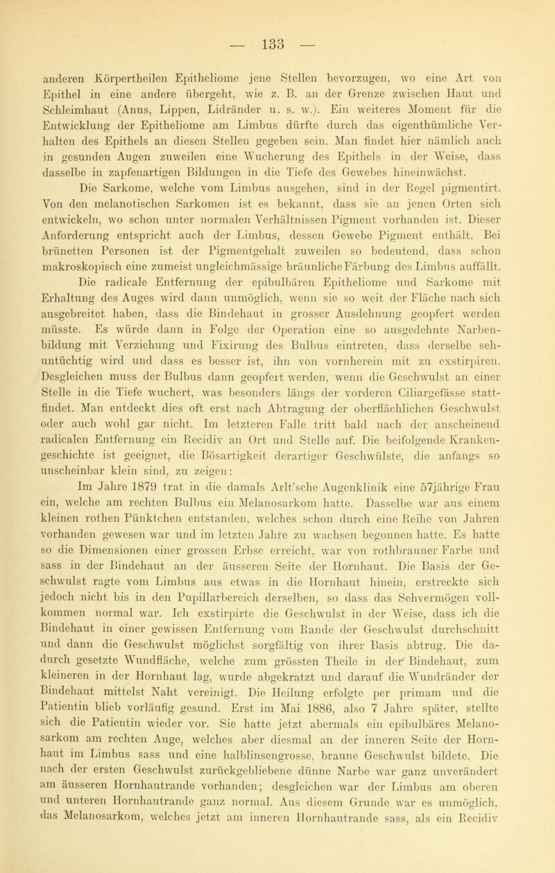 anderen Körpertheilen Epitheliome jene Stellen bevorzugen, wo eine Art von Epithel in eine andere übergeht, wie z. B. an der Grenze zwischen Haut und Schleimhaut (Anus, Lippen, Lidränder u. s. w.). Ein weiteres Moment für die Entwicklung der Epitheliome am Limbus dürfte durch das eigenthümliche Ver- halten des Epithels an diesen Stellen gegeben sein. Man findet hier nämlich auch in gesunden Augen zuweilen eine Wucherung des Epithels in der Weise, dass dasselbe in zapfenartigen Bildungen in die Tiefe des Gewebes hineinwächst. Die Sarkome, welche vom Limbus ausgehen, sind in der Regel pigmentirt. Von den melanotischen Sarkomen ist es bekannt, dass sie an jenen Orten sich entwickeln, wo schon unter normalen Verhältnissen Pigment vorhanden ist. Dieser Anforderung entspricht auch der Limbus, dessen Gewebe Pigment enthält. Bei brünetten Personen ist der Pigmentgehalt zuweilen so bedeutend, dass schon makroskopisch eine zumeist ungleichmässige bräunliche Färbung des Limbus auffällt. Die radicale Entfernung der epibulbären Epitheliome und Sarkome mit Erhaltung des Auges wird dann unmöglich, wenn sie so weit der Fläche nach sich ausgebreitet haben, dass die Bindehaut in grosser Ausdehnung geopfert werden müsste. Es würde dann in Folge der Operation eine so ausgedehnte Narben- bildung mit Verziehung und Fixirung des Bulbus eintreten, dass derselbe seh- untüchtig wird und dass es besser ist, ihn von vornherein mit zu exstirpiren. Desgleichen muss der Bulbus dann geopfert werden, wenn die Geschwulst an einer Stelle in die Tiefe wuchert, was besonders längs der vorderen Ciliargefässe statt- findet. Man entdeckt dies oft erst nach Abtragung der oberflächlichen Geschwulst oder auch wohl gar nicht, Im letzteren Falle tritt bald nach der anscheinend radicalen Entfernung ein Recidiv an Ort und Stelle auf. Die beifolgende Kranken- geschichte ist geeignet, die Bösartigkeit derartiger Geschwülste, die anfangs so unscheinbar klein sind, zu zeigen : Im Jahre 1879 trat in die damals Arlt'sche Augenklinik eine 57jährige Frau ein, welche am rechten Bulbus ein Melanosarkom hatte. Dasselbe war aus einem kleinen rothen Pünktchen entstanden, welches schon durch eine Reihe von Jahren vorhanden gewesen war und im letzten Jahre zu wachsen begonnen hatte. Es hatte so die Dimensionen einer grossen Erbse erreicht, war von rothbrauner Farbe und sass in der Bindehaut an der äusseren Seite der Hornhaut, Die Basis der Ge- schwulst ragte vom Limbus aus etwas in die Hornhaut hinein, erstreckte sich jedoch nicht bis in den Pupillarbereich derselben, so dass das Sehvermögen voll- kommen normal war. Ich exstirpirte die Geschwulst in der Weise, dass ich die Bindehaut in einer gewissen Entfernung vom Bande der Geschwulst durchschnitt und dann die Geschwulst möglichst sorgfältig von ihrer Basis abtrug. Die da- durch gesetzte Wundfläche, welche zum grössten Theile in der Bindehaut, zum kleineren in der Hornhaut lag, wurde abgekratzt und darauf die Wundränder der Bindehaut mittelst Naht vereinigt, Die Heilung erfolgte per primam und die Patientin blieb vorläufig gesund. Erst im Mai 1886, also 7 Jahre später, stellte sich die Patientin wieder vor. Sie hatte jetzt abermals ein epibulbäres Melano- sarkom am rechten Auge, welches aber diesmal an der inneren Seite der Horn- haut im Limbus sass und eine halblinsengrosse, braune Geschwulst bildete. Die nach der ersten Geschwulst zurückgebliebene dünne Narbe war ganz unverändert am äusseren Hornhautrande vorhanden; desgleichen war der Limbus am oberen und unteren Hornhautrande ganz normal. Aus diesem Grunde war es unmöglich, das Melanosarkom, welches jetzt am inneren Hornhautrande sass, als ein Recidiv