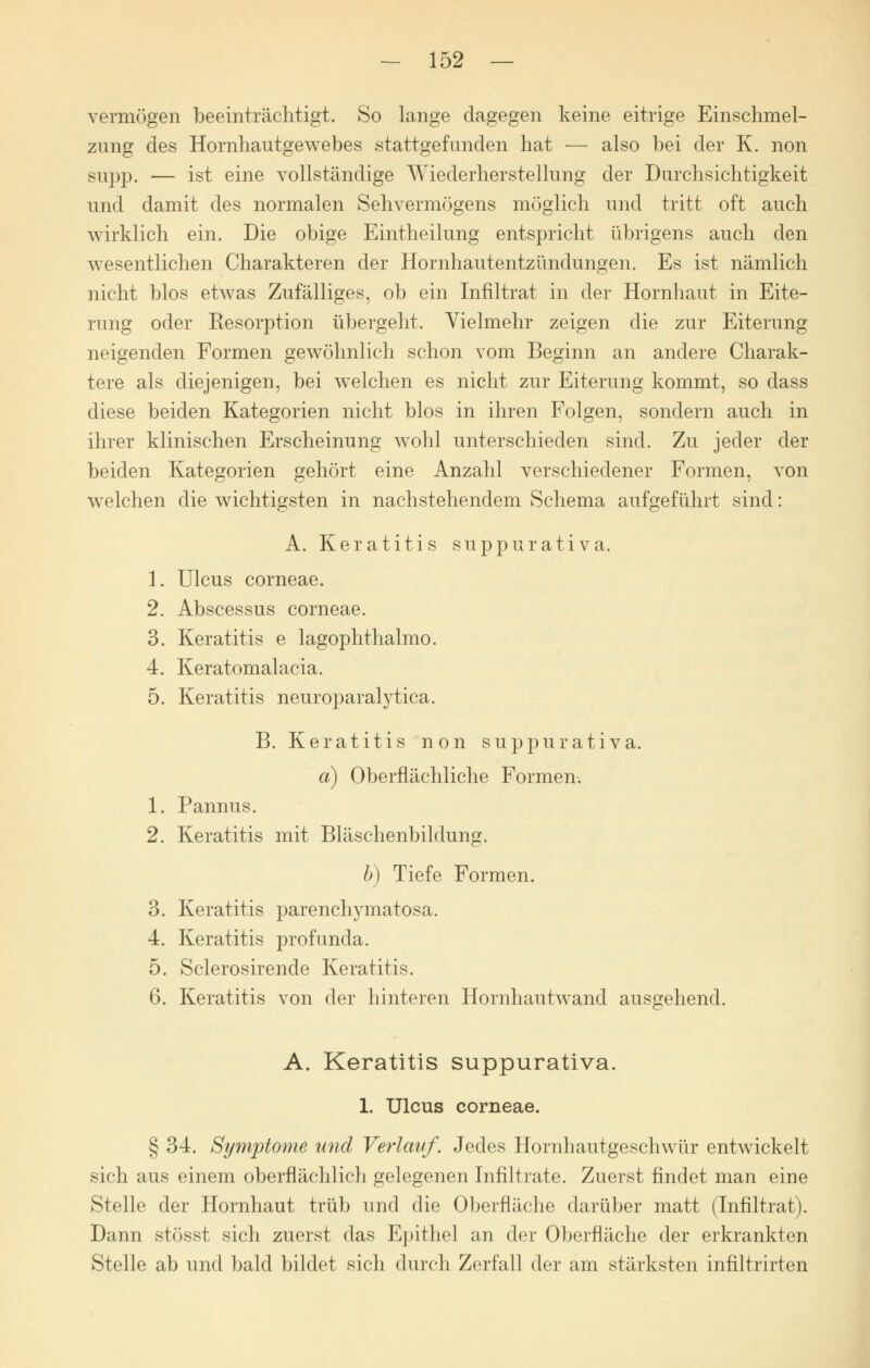 vermögen beeinträchtigt. So lange dagegen keine eitrige Einschmel- zung des Hornhautgewebes stattgefunden hat — also bei der K. non supp. — ist eine vollständige Wiederherstellung der Durchsichtigkeit und damit des normalen Sehvermögens möglich und tritt oft auch wirklich ein. Die obige Eintheilung entspricht übrigens auch den wesentlichen Charakteren der Hornhautentzündungen. Es ist nämlich nicht blos etwas Zufälliges, ob ein Infiltrat in der Hornhaut in Eite- rung oder Kesorption übergeht. Vielmehr zeigen die zur Eiterung neigenden Formen gewöhnlich schon vom Beginn an andere Charak- tere als diejenigen, bei welchen es nicht zur Eiterung kommt, so class diese beiden Kategorien nicht blos in ihren Folgen, sondern auch in ihrer klinischen Erscheinung wohl unterschieden sind. Zu jeder der beiden Kategorien gehört eine Anzahl verschiedener Formen, von welchen die wichtigsten in nachstehendem Schema aufgeführt sind: A. Keratitis suppurativa. 1. Ulcus corneae. 2. Abscessus corneae. 3. Keratitis e lagophthalmo. 4. Keratomalacia. 5. Keratitis neuroparalytica. B. Keratitis non suppurativa. a) Oberflächliche Formen. 1. Pannus. 2. Keratitis mit Bläschenbildung. b) Tiefe Formen. 3. Keratitis parenchymatosa. 4. Keratitis profunda. 5. Sclerosirende Keratitis. 6. Keratitis von der hinteren Hornhaut wand ausgehend. A. Keratitis suppurativa. 1. Ulcus corneae. § 34. Symptome und Verlauf. Jedes Hornhautgeschwür entwickelt sich aus einem oberflächlich gelegenen Infiltrate. Zuerst findet man eine Stelle der Hornhaut trüb und die Oberfläche darüber matt (Infiltrat). Dann stösst sich zuerst das Epithel an der Oberfläche der erkrankten Stelle ab und bald bildet sich durch Zerfall der am stärksten infiltrirten