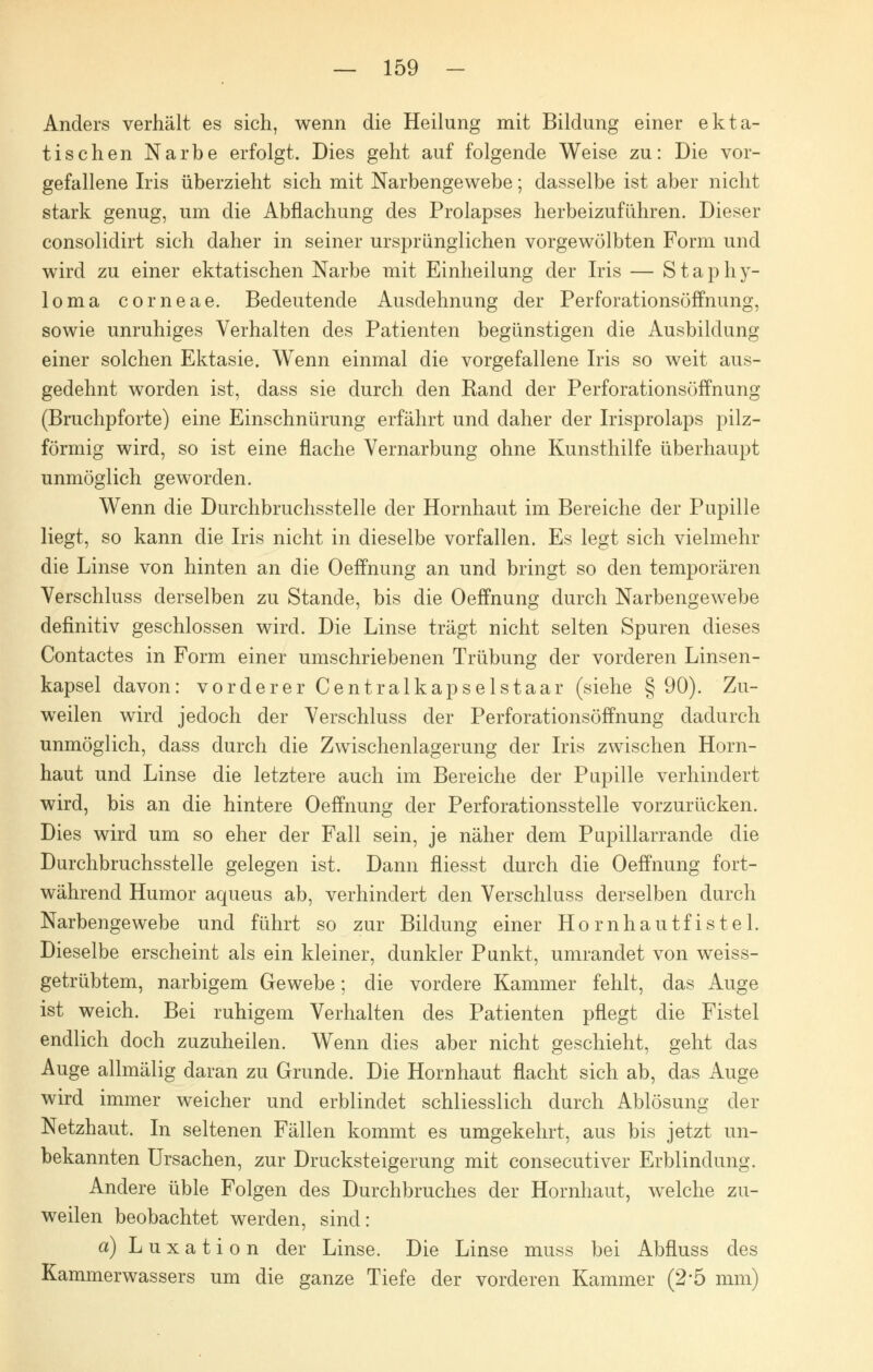 Anders verhält es sich, wenn die Heilung mit Bildung einer ekta- tischen Narbe erfolgt. Dies geht auf folgende Weise zu: Die vor- gefallene Iris überzieht sich mit Narbengewebe; dasselbe ist aber nicht stark genug, um die Abflachung des Prolapses herbeizuführen. Dieser consolidirt sich daher in seiner ursprünglichen vorgewölbten Form und wird zu einer ektatischen Narbe mit Einheilung der Iris — Staphy- loma corneae. Bedeutende Ausdehnung der Perforationsöffnung, sowie unruhiges Verhalten des Patienten begünstigen die Ausbildung einer solchen Ektasie. Wenn einmal die vorgefallene Iris so weit aus- gedehnt worden ist, dass sie durch den Rand der Perforationsöffnung (Bruchpforte) eine Einschnürung erfährt und daher der Irisprolaps pilz- förmig wird, so ist eine flache Vernarbung ohne Kunsthilfe überhaupt unmöglich geworden. Wenn die Durchbruchsstelle der Hornhaut im Bereiche der Pupille liegt, so kann die Iris nicht in dieselbe vorfallen. Es legt sich vielmehr die Linse von hinten an die Oeffnung an und bringt so den temporären Verschluss derselben zu Stande, bis die Oeffnung durch Narbengewebe definitiv geschlossen wird. Die Linse trägt nicht selten Spuren dieses Contactes in Form einer umschriebenen Trübung der vorderen Linsen- kapsel davon: vorderer Centralkapselstaar (siehe § 90). Zu- weilen wird jedoch der Verschluss der Perforationsöffnung dadurch unmöglich, dass durch die Zwischenlagerung der Iris zwischen Horn- haut und Linse die letztere auch im Bereiche der Pupille verhindert wird, bis an die hintere Oeffnung der Perforationsstelle vorzurücken. Dies wird um so eher der Fall sein, je näher dem Pupillarrande die Durchbruchsstelle gelegen ist. Dann fliesst durch die Oeffnung fort- während Humor aqueus ab, verhindert den Verschluss derselben durch Narbengewebe und führt so zur Bildung einer Hornhautfistel. Dieselbe erscheint als ein kleiner, dunkler Punkt, umrandet von weiss- getrübtem, narbigem Gewebe; die vordere Kammer fehlt, das Auge ist weich. Bei ruhigem Verhalten des Patienten pflegt die Fistel endlich doch zuzuheilen. Wenn dies aber nicht geschieht, geht das Auge allmälig daran zu Grunde. Die Hornhaut flacht sich ab, das Auge wird immer weicher und erblindet schliesslich durch Ablösung der Netzhaut. In seltenen Fällen kommt es umgekehrt, aus bis jetzt un- bekannten Ursachen, zur Drucksteigerung mit consecutiver Erblindung. Andere üble Folgen des Durchbruches der Hornhaut, welche zu- weilen beobachtet werden, sind: a) Luxation der Linse. Die Linse muss bei Abfluss des Kammerwassers um die ganze Tiefe der vorderen Kammer (2*5 mm)