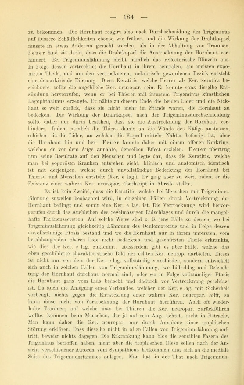zu bekommen. Die Hornhaut reagirt also nach Durchschneidung des Trigeminus auf äussere Schädlichkeiten ebenso wie früher, und die Wirkung der Drahtkapsel musste in etwas Anderem gesucht werden, als in der Abhaltung von Traumen. Feuer fand sie darin, dass die Drahtkapsel die Austrocknung der Hornhaut ver- hindert. Bei Trigeminuslähmung bleibt nämlich das reflectorische Blinzeln aus. In Folge dessen vertrocknet die Hornhaut in ihrem centralen, am meisten expo- nirten Theile, und um den vertrockneten, nekrotisch gewordenen Bezirk entsteht eine demarkirende Eiterung. Diese Keratitis, welche Feuer als Ker. xerotica be- zeichnete, sollte die angebliche Ker. neuropar. sein. Er konnte ganz dieselbe Ent- zündung hervorrufen, wenn er bei Thieren mit intactem Trigeminus künstlichen Lagophthalmus erzeugte. Er nähte zu diesem Ende die beiden Lider und die Nick- haut so weit zurück, dass sie nicht mehr im Stande waren, die Hornhaut zu bedecken. Die Wirkung der Drahtkapsel nach der Trigeminusdurchschneidung sollte daher nur darin bestehen, dass sie die Austrocknung der Hornhaut ver- hindert. Indem nämlich die Thiere damit an die Wände des Käfigs anstossen, schieben sie die Lider, an welchen die Kapsel mittelst Nähten befestigt ist, über die Hornhaut hin und her. Feuer konnte daher mit einem offenen Korkring, welchen er vor dem Auge annähte, denselben Effect erzielen. Feuer übertrug nun seine Resultate auf den Menschen und legte dar, dass die Keratitis, welche man bei soporösen Kranken entstehen sieht, klinisch und anatomisch identisch ist mit derjenigen, welche durch unvollständige Bedeckung der Hornhaut bei Thieren und Menschen entsteht (Ker. e lag.). Er ging aber zu weit, indem er die Existenz einer wahren Ker. neuropar. überhaupt in Abrede stellte. Es ist kein Zweifel, dass die Keratitis, welche bei Menschen mit Trigeminus- lähmung zuweilen beobachtet wird, in einzelnen Fällen durch Vertrocknung der Hornhaut bedingt und somit eine Ker. e lag. ist. Die Vertrocknung wird hervor- gerufen durch das Ausbleiben des regelmässigen Lidschlages und durch die mangel- hafte Thränensecretion. Auf solche Weise sind z. B. jene Fälle zu deuten, wo bei Trigeminuslähmung gleichzeitig Lähmung des Oculomotorius und in Folge dessen unvollständige Ptosis bestand und wo die Hornhaut nur in ihrem untersten, vom herabhängenden oberen Lide nicht bedeckten und geschützten Theile erkrankte, wie dies der Ker. e lag. zukommt. Ausserdem gibt es aber Fälle, welche das oben geschilderte charakteristische Bild der echten Ker. neurop. darbieten. Dieses ist nicht nur von dem der Ker. e lag. vollständig verschieden, sondern entwickelt sich auch in solchen Fällen von Trigeminuslähmung, wo Lidschlag und Befeuch- tung der Hornhaut durchaus normal sind, oder wo in Folge vollständiger Ptosis die Hornhaut ganz vom Lide bedeckt und dadurch vor Vertrocknung geschützt ist. Da auch die Anlegung eines Verbandes, welcher der Ker. e lag. mit Sicherheit vorbeugt, nichts gegen die Entwicklung einer wahren Ker. neuropar. hilft, so kann diese nicht von Vertrocknung der Hornhaut herrühren. Auch oft wieder- holte Traumen, auf welche man bei Thieren die Ker. neuropar. zurückführen wollte, kommen beim Menschen, der ja auf sein Auge achtet, nicht in Betracht. Man kann daher die Ker. neuropar. nur durch Annahme einer trophischen Störung erklären. Dass dieselbe nicht in allen Fällen von Trigeminuslähmung auf- tritt, beweist nichts dagegen. Die Erkrankung kann blos die sensiblen Fasern des Trigeminus betroffen haben, nicht aber die trophischen. Diese sollen nach der An- sicht verschiedener Autoren vom Sympathicus herkommen und sich an die mediale Seite des Trigeminusstammes anlegen. Man hat in der That nach Trigeminus-