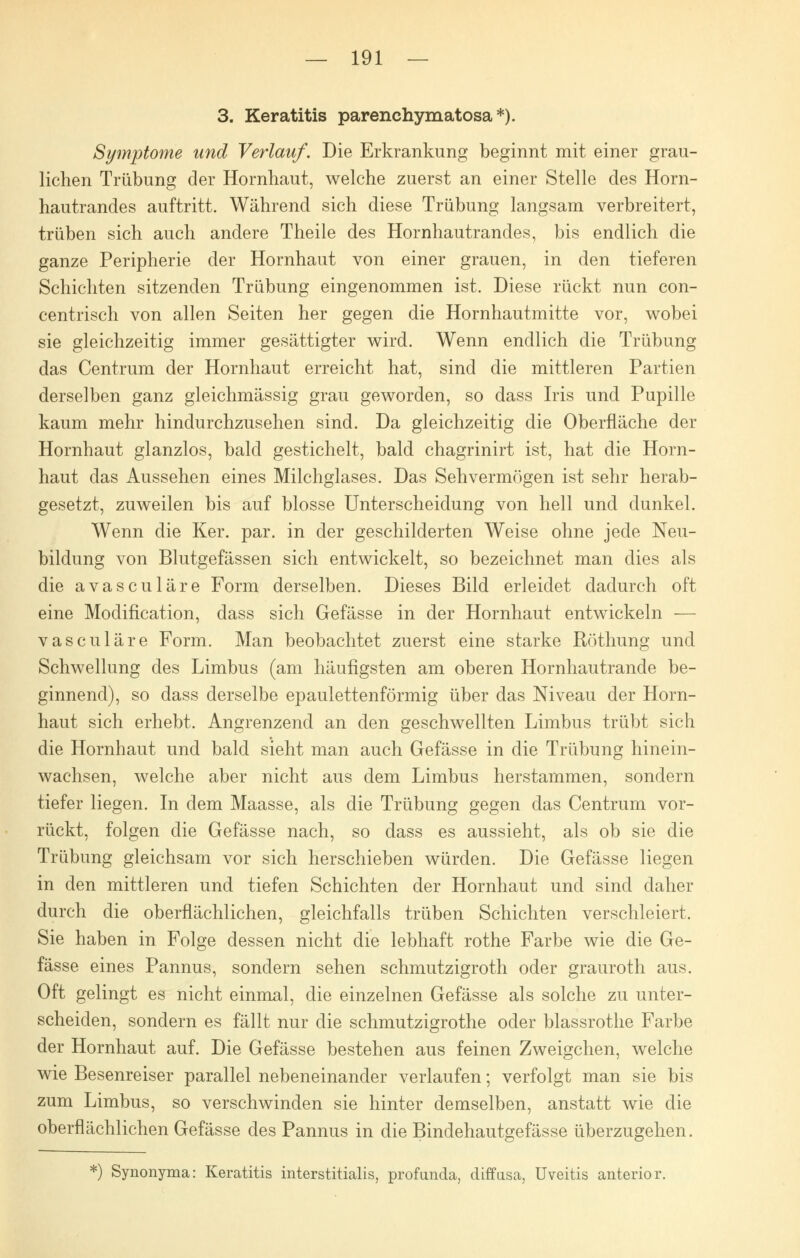 3. Keratitis parenchymatosa *). Symptome und Verlauf. Die Erkrankung beginnt mit einer grau- lichen Trübung der Hornhaut, welche zuerst an einer Stelle des Horn- hautrandes auftritt. Während sich diese Trübung langsam verbreitert, trüben sich auch andere Theile des Hornhautrandes, bis endlich die ganze Peripherie der Hornhaut von einer grauen, in den tieferen Schichten sitzenden Trübung eingenommen ist. Diese rückt nun con- centrisch von allen Seiten her gegen die Hornhautmitte vor, wobei sie gleichzeitig immer gesättigter wird. Wenn endlich die Trübung das Centrum der Hornhaut erreicht hat, sind die mittleren Partien derselben ganz gleichmässig grau geworden, so dass Iris und Pupille kaum mehr hindurchzusehen sind. Da gleichzeitig die Oberfläche der Hornhaut glanzlos, bald gestichelt, bald chagrinirt ist, hat die Horn- haut das Aussehen eines Milchglases. Das Sehvermögen ist sehr herab- gesetzt, zuweilen bis auf blosse Unterscheidung von hell und dunkel. Wenn die Ker. par. in der geschilderten Weise ohne jede Neu- bildung von Blutgefässen sich entwickelt, so bezeichnet man dies als die avasculäre Form derselben. Dieses Bild erleidet dadurch oft eine Modification, dass sich Gefässe in der Hornhaut entwickeln — vasculäre Form. Man beobachtet zuerst eine starke Röthung und Schwellung des Limbus (am häufigsten am oberen Hornhautrande be- ginnend), so dass derselbe epaulettenförmig über das Niveau der Horn- haut sich erhebt. Angrenzend an den geschwellten Limbus trübt sich die Hornhaut und bald sieht man auch Gefässe in die Trübung hinein- wachsen, welche aber nicht aus dem Limbus herstammen, sondern tiefer liegen. In dem Maasse, als die Trübung gegen das Centrum vor- rückt, folgen die Gefässe nach, so dass es aussieht, als ob sie die Trübung gleichsam vor sich herschieben würden. Die Gefässe liegen in den mittleren und tiefen Schichten der Hornhaut und sind daher durch die oberflächlichen, gleichfalls trüben Schichten verschleiert. Sie haben in Folge dessen nicht die lebhaft rothe Farbe wie die Ge- fässe eines Pannus, sondern sehen schmutzigroth oder grauroth aus. Oft gelingt es nicht einmal, die einzelnen Gefässe als solche zu unter- scheiden, sondern es fällt nur die schmutzigrothe oder blassrothe Farbe der Hornhaut auf. Die Gefässe bestehen aus feinen Zweigchen, welche wie Besenreiser parallel nebeneinander verlaufen; verfolgt man sie bis zum Limbus, so verschwinden sie hinter demselben, anstatt wie die oberflächlichen Gefässe des Pannus in die Bindehautgefässe überzugehen. *) Synonyma: Keratitis interstitialis, profunda, diffusa, Uveitis anterior.