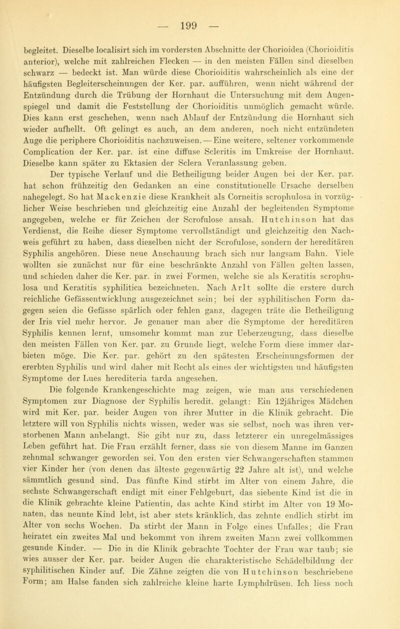 begleitet. Dieselbe localisirt sich im vordersten Abschnitte der Chorioidea (Chorioiditis anterior), welche mit zahlreichen Flecken — in den meisten Fällen sind dieselben schwarz — bedeckt ist. Man würde diese Chorioiditis wahrscheinlich als eine der häufigsten Begleiterscheinungen der Ker. par. aufführen, wenn nicht während der Entzündung durch die Trübung der Hornhaut die Untersuchung mit dem Augen- spiegel und damit die Feststellung der Chorioiditis unmöglich gemacht würde. Dies kann erst geschehen, wenn nach Ablauf der Entzündung die Hornhaut sich wieder aufhellt. Oft gelingt es auch, an dem anderen, noch nicht entzündeten Auge die periphere Chorioiditis nachzuweisen. — Eine weitere, seltener vorkommende Complication der Ker. par. ist eine diffuse Scleritis im Umkreise der Hornhaut. Dieselbe kann später zu Ektasien der Sclera Veranlassung geben. Der typische Verlauf und die Betheiligung beider Augen bei der Ker. par. hat schon frühzeitig den Gedanken an eine constitutionelle Ursache derselben nahegelegt. So hat Mackenzie diese Krankheit als Corneitis scrophulosa in vorzüg- licher Weise beschrieben und gleichzeitig eine Anzahl der begleitenden Symptome angegeben, welche er für Zeichen der Scrofulose ansah. Hutchinson hat das Verdienst, die Reihe dieser Symptome vervollständigt und gleichzeitig den Nach- weis geführt zu haben, dass dieselben nicht der Scrofulose, sondern der hereditären Syphilis angehören. Diese neue Anschauung brach sich nur langsam Bahn. Viele wollten sie zunächst nur für eine beschränkte Anzahl von Fällen gelten lassen, und schieden daher die Ker. par. in zwei Formen, welche sie als Keratitis scrophu- losa und Keratitis syphilitica bezeichneten. Nach Arlt sollte die erstere durch reichliche Gefässentwicklung ausgezeichnet sein; bei der syphilitischen Form da- gegen seien die Gefässe spärlich oder fehlen ganz, dagegen träte die Betheiligung der Iris viel mehr hervor. Je genauer man aber die Symptome der hereditären Syphilis kennen lernt, umsomehr kommt man zur Ueberzeugung, dass dieselbe den meisten Fällen von Ker. par. zu Grunde liegt, welche Form diese immer dar- bieten möge. Die Ker. par. gehört zu den spätesten Erscheinungsformen der ererbten Syphilis und wird daher mit Recht als eines der wichtigsten und häufigsten Symptome der Lues herediteria tarda angesehen. Die folgende Krankengeschichte mag zeigen, wie man aus verschiedenen Symptomen zur Diagnose der Syphilis heredit. gelangt: Ein 12jähriges Mädchen wird mit Ker. par. beider Augen von ihrer Mutter in die Klinik gebracht. Die letztere will von Syphilis nichts wissen, weder was sie selbst, noch was ihren ver- storbenen Mann anbelangt. Sie gibt nur zu, dass letzterer ein unregelmässiges Leben geführt hat. Die Frau erzählt ferner, dass sie von diesem Manne im Ganzen zehnmal schwanger geworden sei. Von den ersten vier Schwangerschaften stammen vier Kinder her (von denen das älteste gegenwärtig 22 Jahre alt ist), und welche sämmtlich gesund sind. Das fünfte Kind stirbt im Alter von einem Jahre, die sechste Schwangerschaft endigt mit einer Fehlgeburt, das siebente Kind ist die in die Klinik gebrachte kleine Patientin, das achte Kind stirbt im Alter von 19 Mo- naten, das neunte Kind lebt, ist aber stets kränklich, das zehnte endlich stirbt im Alter von sechs Wochen. Da stirbt der Mann in Folge eines Unfalles; die Frau heiratet ein zweites Mal und bekommt von ihrem zweiten Mann zwei vollkommen gesunde Kinder. — Die in die Klinik gebrachte Tochter der Frau war taub; sie wies ausser der Ker. par. beider Augen die charakteristische Schädelbildung der syphilitischen Kinder auf. Die Zähne zeigten die von Hutchinson beschriebene Form; am Halse fanden sich zahlreiche kleine harte Lymphdrüsen. Ich liess noch