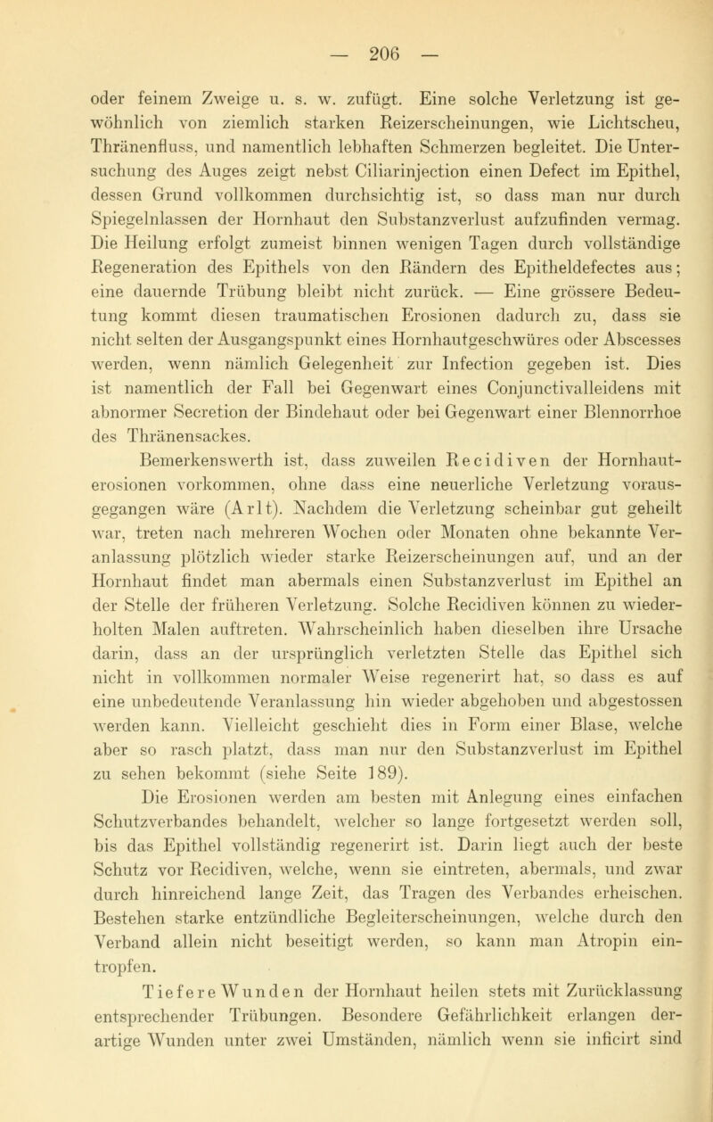 oder feinem Zweige u. s. w. zufügt. Eine solche Verletzung ist ge- wöhnlich von ziemlich starken Reizerscheinungen, wie Lichtscheu, Thränenfluss, und namentlich lebhaften Schmerzen begleitet. Die Unter- suchung des Auges zeigt nebst Ciliarinjection einen Defect im Epithel, dessen Grund vollkommen durchsichtig ist, so dass man nur durch Spiegelnlassen der Hornhaut den Substanzverlust aufzufinden vermag. Die Heilung erfolgt zumeist binnen wenigen Tagen durch vollständige Regeneration des Epithels von den Rändern des Epitheldefectes aus; eine dauernde Trübung bleibt nicht zurück. — Eine grössere Bedeu- tung kommt diesen traumatischen Erosionen dadurch zu, dass sie nicht selten der Ausgangspunkt eines Hornhautgeschwüres oder Abscesses werden, wenn nämlich Gelegenheit zur Infection gegeben ist. Dies ist namentlich der Fall bei Gegenwart eines Conjunctivalleidens mit abnormer Secretion der Bindehaut oder bei Gegenwart einer Blennorrhoe des Thränensackes. Bemerkenswerth ist, dass zuweilen Recidiven der Hornhaut- erosionen vorkommen, ohne dass eine neuerliche Verletzung voraus- gegangen wäre (Arlt). Nachdem die Verletzung scheinbar gut geheilt war, treten nach mehreren Wochen oder Monaten ohne bekannte Ver- anlassung plötzlich wieder starke Reizerscheinungen auf, und an der Hornhaut findet man abermals einen Substanzverlust im Epithel an der Stelle der früheren Verletzung. Solche Recidiven können zu wieder- holten Malen auftreten. Wahrscheinlich haben dieselben ihre Ursache darin, dass an der ursprünglich verletzten Stelle das Epithel sich nicht in vollkommen normaler Weise regenerirt hat, so dass es auf eine unbedeutende Veranlassung hin wieder abgehoben und abgestossen werden kann. Vielleicht geschieht dies in Form einer Blase, welche aber so rasch platzt, dass man nur den Substanzverlust im Epithel zu sehen bekommt (siehe Seite 189). Die Erosionen werden am besten mit Anlegung eines einfachen Schutzverbandes behandelt, welcher so lange fortgesetzt werden soll, bis das Epithel vollständig regenerirt ist. Darin liegt auch der beste Schutz vor Recidiven, welche, wenn sie eintreten, abermals, und zwar durch hinreichend lange Zeit, das Tragen des Verbandes erheischen. Bestehen starke entzündliche Begleiterscheinungen, welche durch den Verband allein nicht beseitigt werden, so kann man Atropin ein- tropfen. TiefereWunden der Hornhaut heilen stets mit Zurücklassung entsprechender Trübungen. Besondere Gefährlichkeit erlangen der- artige Wunden unter zwei Umständen, nämlich wenn sie inficirt sind