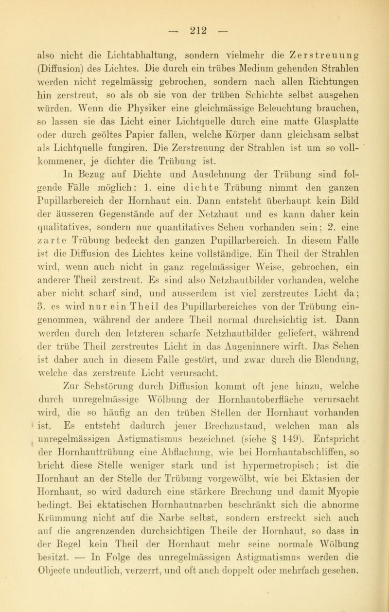 also nicht die Lichtabhaltung, sondern vielmehr die Zerstreuung (Diffusion) des Lichtes. Die durch ein trübes Medium gehenden Strahlen werden nicht regelmässig gebrochen, sondern nach allen Richtungen hin zerstreut, so als ob sie von der trüben Schichte selbst ausgehen würden. Wenn die Physiker eine gleichmässige Beleuchtung brauchen, so lassen sie das Licht einer Lichtquelle durch eine matte Glasplatte oder durch geöltes Papier fallen, welche Körper dann gleichsam selbst als Lichtquelle fungiren. Die Zerstreuung der Strahlen ist um so voll- kommener, je dichter die Trübung ist. In Bezug auf Dichte und Ausdehnung der Trübung sind fol- gende Fälle möglich: 1. eine dichte Trübung nimmt den ganzen Pupillarbereich der Hornhaut ein. Dann entsteht überhaupt kein Bild der äusseren Gegenstände auf der Netzhaut und es kann daher kein qualitatives, sondern nur quantitatives Sehen vorhanden sein; 2. eine zarte Trübung bedeckt den ganzen Pupillarbereich. In diesem Falle ist die Diffusion des Lichtes keine vollständige. Ein Theil der Strahlen wird, wenn auch nicht in ganz regelmässiger Weise, gebrochen, ein anderer Theil zerstreut. Es sind also Netzhautbilder vorhanden, welche aber nicht scharf sind, und ausserdem ist viel zerstreutes Licht da; 3. es wird nur ein Theil des Pupillarbereiches von der Trübung ein- genommen, während der andere Theil normal durchsichtig ist. Dann werden durch den letzteren scharfe Netzhautbilder geliefert, während der trübe Theil zerstreutes Licht in das Augeninnere wirft. Das Sehen ist daher auch in diesem Falle gestört, und zwar durch die Blendung, welche das zerstreute Licht verursacht. Zur Sehstörung durch Diffusion kommt oft jene hinzu, welche durch unregelmässige Wölbung der Hornhautoberfläche verursacht wird, die so häufig an den trüben Stellen der Hornhaut vorhanden • ist. Es entsteht dadurch jener Brechzustand, welchen man als unregelmässigen Astigmatismus bezeichnet (siehe § 149). Entspricht der Hornhauttrübung eine Abflachung, wie bei Hornhautabschliffen, so bricht diese Stelle weniger stark und ist hypermetropisch; ist die Hornhaut an der Stelle der Trübung vorgewölbt, wie bei Ektasien der Hornhaut, so wird dadurch eine stärkere Brechung und damit Myopie bedingt. Bei ektatischen Hornhautnarben beschränkt sich die abnorme Krümmung nicht auf die Narbe selbst, sondern erstreckt sich auch auf die angrenzenden durchsichtigen Theile der Hornhaut, so dass in der Regel kein Theil der Hornhaut mehr seine normale Wölbung besitzt. — In Folge des unregelmässigen Astigmatismus werden die Objecte undeutlich, verzerrt, und oft auch doppelt oder mehrfach gesehen.